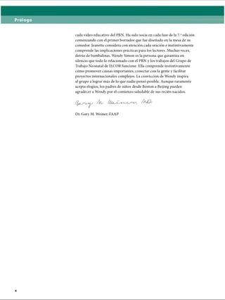 Prólogo
cada video educativo del PRN. Ha sido socia en cada fase de la 7.aedición
comenzando con el primer borrador que fue diseñado en la mesa de su
comedor. Jeanette considera con atención cada oración e instintivamente
comprende las implicaciones prácticas para los lectores. Muchas veces,
detrás de bambalinas, Wendy Simón es la persona que garantiza en
silencio que todo lo relacionado con el PRN y los trabajos del Grupo de
Trabajo Neonatal de ILCOR funcione. Ella comprende instintivamente
cómo promover causas importantes, conectar con la gente y facilitar
proyectos internacionales complejos. La convicción de Wendy inspira
al grupo a lograr más de lo que nadie pensó posible. Aunque raramente
acepta elogios, los padres de niños desde Boston a Beijing pueden
agradecer a Wendy por el comienzo saludable de sus recién nacidos.
Au A 
Dr. Gary M. Weiner, FAAP
ERRNVPHGLFRVRUJ
 