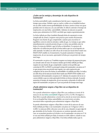 Ventilación a presión positiva
¿Cuáles son las ventajas y desventajas de cada dispositivo de
reanimación?
La bolsa autoinflable suele considerarse fácil de usar y requiere poco
tiempo para armar. Debido a que se vuelve a inflar en su totalidad incluso
sin un sello, tendrá menos probabilidades de darse cuenta si tiene una gran
pérdida entre la máscara y la cara del bebé. Es difícil controlar el tiempo de
inspiración con una bolsa autoinflable. Además, la máscara no puede
usarse para administrar la CPAP a un bebé que respira espontáneamente.
La bolsa inflada porflujo (también llamada bolsa de anestesia) es más
complicada de armar y requiere más práctica para usarla eficazmente.
Requiere una fuente de gas comprimido y ajustes para encontrar el
equilibrio correcto entre la entrada y salida de gas. La ventaja es que sabrá
inmediatamente si pierde presión de gas o si tiene una pérdida entre la
bolsa y la máscara debido a que la bolsa se desinflará. La ausencia de
inflación o la inflación parcial de la bolsa indica que no se ha logrado un
sello ajustado. Se indica un sello eficaz de la máscara facial observando una
PEEP/CPAP estable en el manómetro. Se puede aumentar el tiempo de
inspiración, de ser necesario, apretando la bolsa por un período de tiempo
más largo.
El reanimador conpieza en T también requiere un tiempo de preparación para
ser armado antes de usar. De manera similar que la bolsa inflada por flujo,
requiere de una fílente de gas comprimido y ajustes en las perillas que
controlan la PIP y la PEEP. La principal ventaja del reanimador con pieza en T
es que proporciona una presión más regular con cada respiración que
cualquiera de las otras dos bolsas, la autoinflable o la inflada por flujo. Se indica
un sello eficaz de la máscara facial observando ima PEEP/CPAP estable en el
manómetro del reanimador con pieza en T. Además, los usuarios tal vez no se
cansen debido a que no están apretando la bolsa en forma reiterada. Se puede
aumentar el tiempo de inspiración, de ser necesario, ocluyendo el orificio del
tapón del reanimador con pieza en T por un período de tiempo más largo.
¿Puede administrar oxígeno a flujo libre con un dispositivo de
reanimación?
No se puede administrar oxígeno aflujo libre con confianza a través de la
máscara de una bolsa autoinflable (Figuras 4.27A y 4.27B). El oxígeno a
flujo libre se puede administrar a través de la cola de un reservorio abierto.
Si en su hospital hay bolsas autoinflables con reservorios cerrados,
necesitará tubos separados para administrar oxígeno a flujo libre.
Se puede administrar oxígeno a flujo libre a través de la máscara de una
bolsa inflada por flujo o un reanimador con pieza en T (Figuras 4.28A y
4.28B). La máscara debe colocarse cerca de la cara, dejando escapar algo de
gas alrededor de los bordes. Si la máscara se sostiene ajustada contra la
cara, se acumulará presión en la bolsa o en el reanimador con pieza en T. Si
se usa una bolsa inflada por flujo, la misma no debe inflarse cuando se usa
para administrar oxígeno a flujo libre. Una bolsa inflada indica que la
ERRNVPHGLFRVRUJ
 