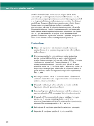 Ventilación a presión positiva
mortalidad entre los bebés reanimados con oxígeno al 21 %. Se ha
demostrado que los bebés prematuros expuestos brevemente a una alta
concentración de oxígeno presentan cambios en el flujo sanguíneo cerebral
y un riesgo más alto de enfermedades pulmonares crónicas. Debido a que
es sabido que el oxígeno relaja los vasos sanguíneos del pulmón, algunos
han expresado preocupación de que los bebés reanimados con
concentraciones más bajas de oxígeno serán más propensos a desarrollar
hipertensión pulmonar. Estudios recientes en animales han demostrado
que la resistencia vascular pulmonar disminuye debidamente con oxígeno
al 21 % y que la reanimación con oxígeno al 21 % puede en realidad
prevenir el rebrote de la hipertensión pulmonar y preservar la respuesta al
óxido nítrico inhalado si se desarrolla hipertensión pulmonar.
Puntos claves
O El paso más importante y más eficaz de todos en la reanimación
cardiopulmonar de un recién nacido comprometido es la ventilación
de los pulmones.
0 Después de completar los pasos iniciales, se indica ventilación a
presión positiva (VPP) si el bebé no respira q si el bebé tiene la
respiración entrecortada o si la frecuencia cardíaca del bebé es menor a
100 latidos por minuto (lpm). Cuando se indique, la VPP debe
comenzar dentro de 1minuto a partir del parto. Además, se puede
considerar probar con VPP si el bebé respira y la frecuencia cardíaca es
mayor o igual a 100 lpm, pero la saturación de oxígeno del bebé no se
puede mantener dentro del rango objetivo a pesar del oxígeno a flujo
libre o CPAP.
o Una vez que comience la VPP, se necesitan al menos 2 profesionales
calificados para realizar todos los pasos necesarios de forma eficaz. Si
está solo, pida ayuda inmediata.
o Durante la ventilación, la cabeza debe estar en posición neutral o
ligeramente extendida (posición de olfateo).
© Es esencial lograr un sello hermético entre el borde de la máscara y la
cara para administrar VPP con cualquier dispositivo de reanimación.
o Durante la VPP, la concentración de oxígeno inicial para los recién
nacidos con 35 semanas o más de gestación es de 21 %. La
concentración de oxígeno inicial de los recién nacidos prematuros con
menos de 35 semanas de gestación es de 21 % al 30 %.
o La frecuencia de ventilación es de 40 a 60 respiraciones por minuto.
o La presión de ventilación inicial es de 20 a 25 cm de H20.
ERRNVPHGLFRVRUJ
 