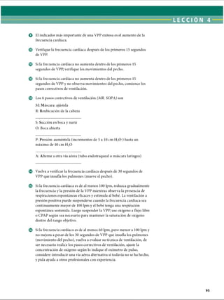 LECCI ÓN 4
O El indicador más importante de una VPP exitosa es el aumento de la
frecuencia cardíaca.
© Verifique la frecuencia cardíaca después de los primeros 15 segundos
de VPP.
© Si la frecuencia cardíaca no aumenta dentro de los primeros 15
segundos de VPP, verifique los movimientos del pecho.
© Si la frecuencia cardíaca no aumenta dentro de los primeros 15
segundos de VPP y no observa movimientos del pecho, comience los
pasos correctivos de ventilación.
© Los 6 pasos correctivos de ventilación (MR. SOPA) son
M: Máscara: ajústela
R: Reubicación de la cabeza
S: Succión en boca y nariz
O: Boca abierta
P: Presión: auméntela (incrementos de 5 a 10 cm H20 ) hasta un
máximo de 40 cm H20
A: Alterne a otra vía aérea (tubo endotraqueal o máscara laríngea)
© Vuelva a verificar la frecuencia cardíaca después de 30 segundos de
VPP que insufla los pulmones (mueve el pecho).
© Si la frecuencia cardíaca es de al menos 100 lpm, reduzca gradualmente
la frecuencia y la presión de la VPP mientras observa la presencia de
respiraciones espontáneas eficaces y estimula al bebé. La ventilación a
presión positiva puede suspenderse cuando la frecuencia cardíaca sea
continuamente mayor de 100 lpm y el bebé tenga una respiración
espontánea sostenida. Luego suspender la VPP, use oxígeno a flujo libre
o CPAP según sea necesario para mantener la saturación de oxígeno
dentro del rango objetivo.
© Si la frecuencia cardíaca es de al menos 60 lpm, pero menor a 100 lpm y
no mejora a pesar de los 30 segundos de VPP que insufla los pulmones
(movimiento del pecho), vuelva a evaluar su técnica de ventilación, de
ser necesario realice los pasos correctivos de ventilación, ajuste la
concentración de oxígeno según lo indique el oxímetro de pulso,
considere introducir una vía aérea alternativa si todavía no se ha hecho,
y pida ayuda a otros profesionales con experiencia.
ERRNVPHGLFRVRUJ
 