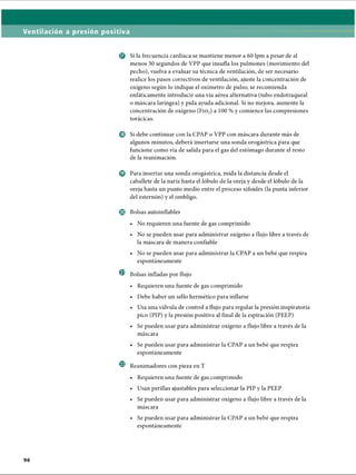 Ventilación a presión positiva
© Si la frecuencia cardíaca se mantiene menor a 60 lpm a pesar de al
menos 30 segundos de VPP que insufla los pulmones (movimiento del
pecho), vuelva a evaluar su técnica de ventilación, de ser necesario
realice los pasos correctivos de ventilación, ajuste la concentración de
oxígeno según lo indique el oxímetro de pulso, se recomienda
enfáticamente introducir una vía aérea alternativa (tubo endotraqueal
o máscara laríngea) y pida ayuda adicional. Si no mejora, aumente la
concentración de oxígeno ( F i o 2) a 100 % y comience las compresiones
torácicas.
© Si debe continuar con la CPAP o VPP con máscara durante más de
algunos minutos, deberá insertarse una sonda orogástrica para que
funcione como vía de salida para el gas del estómago durante el resto
de la reanimación.
© Para insertar una sonda orogástrica, mida la distancia desde el
caballete de la nariz hasta el lóbulo de la oreja y desde el lóbulo de la
oreja hasta un punto medio entre el proceso xifoides (la punta inferior
del esternón) y el ombligo.
© Bolsas autoinflables
• No requieren una fuente de gas comprimido
• No se pueden usar para administrar oxígeno a flujo libre a través de
la máscara de manera confiable
• No se pueden usar para administrar la CPAP a un bebé que respira
espontáneamente
® Bolsas infladas por flujo
• Requieren una fuente de gas comprimido
• Debe haber un sello hermético para inflarse
• Usa una válvula de control a flujo para regular la presión inspiratoria
pico (PIP) y la presión positiva al final de la espiración (PEEP)
• Se pueden usar para administrar oxígeno a flujo libre a través de la
máscara
• Se pueden usar para administrar la CPAP a un bebé que respira
espontáneamente
Reanimadores con pieza en T
• Requieren una fuente de gas comprimido
• Usan perillas ajustables para seleccionar la PIP y la PEEP
• Se pueden usar para administrar oxígeno a flujo libre a través de la
máscara
• Se pueden usar para administrar la CPAP a un bebé que respira
espontáneamente
ERRNVPHGLFRVRUJ
 