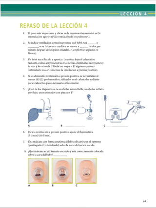 REPASO DE LA LECCIÓN 4
1. El paso más importante y eficaz en la reanimación neonatal es (la
estimulación agresiva)/(la ventilación de los pulmones).
2. Se indica ventilación a presión positiva si el bebé está______o
________o su frecuencia cardíaca es menor a ______ latidos por
minuto después de los pasos iniciales. (Complete los espacios en
blanco).
3. Un bebé nace flácido y apneico. Lo coloca bajo el calentador
radiante, coloca en posición las vías aéreas, elimina las secreciones y
lo seca y lo estimula. El bebé no mejora. El siguiente paso es
(estimularlo más)/(comenzar la ventilación a presión positiva).
4. Si se administra ventilación a presión positiva, se necesitarán al
menos (l)/(2) profesionales calificados en el calentador radiante
para realizar los pasos necesarios eficazmente.
5. ¿Cuál de los dispositivos es una bolsa autoinflable, una bolsa inflada
por flujo, un reanimador con pieza en T?
m
A B
6. Para la ventilación a presión positiva, ajuste el flujómetro a
(5 l/min)/(10 1/min).
7. Una máscara con forma anatómica debe colocarse con el extremo
(puntiagudo)/(redondeado) sobre la nariz del recién nacido.8
8. ¿Qué máscara es del tamaño correcto y está correctamente colocada
sobre la cara del bebé?
A B C
ERRNVPHGLFRVRUJ
 