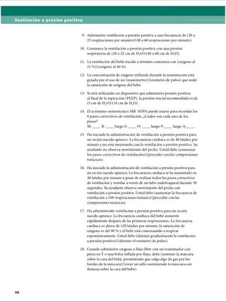 Ventilación a presión positiva
9. Administre ventilación a presión positiva a una frecuencia de (20 a
25 respiraciones por minuto)/(40 a 60 respiraciones por minuto).
10. Comience la ventilación a presión positiva con una presión
inspiratoria de (20 a 25 cm de H2O)/(40 a 60 cm de H20).
11. La ventilación del bebé nacido a término comienza con (oxígeno al
21 %)/(oxígeno al 40 %).
12. La concentración de oxígeno utilizada durante la reanimación está
guiada por el uso de un (manómetro)/(oxímetro de pulso) que mide
la saturación de oxígeno del bebé.
13. Si está utilizando un dispositivo que administra presión positiva
al final de la espiración (PEEP), la presión inicial recomendada es de
(5 cm de H2O)/(10 cm de H20).
14. El acrónimo nemotécnico MR. SOPA puede usarse para recordar los
6 pasos correctivos de ventilación. ¿Cuáles son cada uno de los
pasos?
M:____R:____ luego S:____ O :____ luego P:____ luego A:____
15. Ha iniciado la administración de ventilación a presión positiva para
un recién nacido apneico. La frecuencia cardíaca es de 40 latidos por
minuto y no está mejorando con la ventilación a presión positiva. Su
ayudante no observa movimiento del pecho. Usted debe (comenzar
los pasos correctivos de ventilación)/(proceder con las compresiones
torácicas).
16. Ha iniciado la administración de ventilación a presión positiva para
un recién nacido apneico. La frecuencia cardíaca se ha mantenido en
40 latidos por minuto a pesar de realizar todos los pasos correctivos
de ventilación y ventilar a través de un tubo endotraqueal durante 30
segundos. Su ayudante observa movimiento del pecho con
ventilación a presión positiva. Usted debe (aumentar la frecuencia de
ventilación a 100 respiraciones/minuto)/(proceder con las
compresiones torácicas).
17. Ha administrado ventilación a presión positiva para un recién
nacido apneico. La frecuencia cardíaca del bebé aumentó
rápidamente después de las primeras respiraciones. La frecuencia
cardíaca es ahora de 120 latidos por minuto, la saturación de
oxígeno es del 90 % y el bebé está comenzando a respirar
espontáneamente. Usted debe (detener gradualmente la ventilación
a presión positiva)/(detener el oxímetro de pulso).
18. Cuando administre oxígeno a flujo libre con un reanimador con
pieza en T o una bolsa inflada por flujo, debe (sostener la máscara
sobre la cara del bebé, permitiendo que salga algo de gas por los
bordes de la máscara)/(crear un sello sosteniendo la máscara con
firmeza sobre la cara del bebé).
ERRNVPHGLFRVRUJ
 