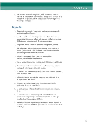 LECCI ÓN 4
19. Para insertar una sonda orogástrica, mida la distancia desde el
caballete de la nariz hasta el lóbulo de la oreja y desde el lóbulo de la
oreja (hasta los pezones)/(hasta un punto medio entre el proceso
xifoides y el ombligo).
Respuestas
1. El paso más importante y eficaz en la reanimación neonatal es la
ventilación de los pulmones.
2. Se indica ventilación a presión positiva si el bebé está apneico o
tiene respiración entrecortada, o su frecuencia cardíaca es menor a
100 latidos por minuto después de los pasos iniciales.
3. El siguiente paso es comenzar la ventilación a presión positiva.
4. Si se administra ventilación a presión positiva, se necesitarán al
menos 2 profesionales calificados en el calentador radiante para
realizar los pasos necesarios eficazmente.
5. Figura A= inflada por flujo, Figura B= autoinflable,
Figura C= reanimador con pieza en T.
6. Para la ventilación a presión positiva, ajuste el flujómetro a 10 1/min.
7. Una máscara con forma anatómica debe colocarse con el extremo
puntiagudo sobre la nariz del recién nacido.
8. La máscara A es del tamaño correcto y está correctamente colocada
sobre la cara del bebé.
9. Administre ventilación a presión positiva a una frecuencia de 40 a
60 respiraciones por minuto.
10. Comience la ventilación a presión positiva con una presión
inspiratoria de 20 a 25 cm de H20.
11. La ventilación del bebé nacido a término comienza con oxígeno al
21 %.
12. La concentración de oxígeno inspirado utilizada durante la
reanimación está guiada por el uso de un oxímetro de pulso que
mide la saturación de oxígeno del bebé.
13. Si está utilizando un dispositivo que administra presión positiva al
final de la espiración (PEEP), la presión inicial recomendada es de 5
cm de H20.
ERRNVPHGLFRVRUJ
 