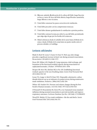 Ventilación a presión positiva
14. Máscara: ajústela, Reubicación de la cabeza del bebé, luego Succión
en boca y nariz, O: boca del bebé abierta, luego Presión: auméntela,
luego Alterne a otra vía aérea.
15. Usted debe comenzar los pasos correctivos de ventilación.
16. Usted debe proceder con las compresiones torácicas.
17. Usted debe detener gradualmente la ventilación a presión positiva.
18. Usted debe sostener la máscara sobre la cara del bebé, permitiendo
que salga algo de gas por los bordes de la máscara.
19. Mida la distancia desde el caballete de la nariz hasta el lóbulo de la
oreja y desde el lóbulo de la oreja hasta un punto medio entre el
proceso xifoides y el ombligo.
Lecturas adicionales
Blank D, Rich W, Leone T, Garey D, Finer N. Pedi-cap color change
precedes a significant increase in heart rate during neonatal resuscitation.
Resuscitation. 2014;85( 11):1568-1572
Boon AW, Milner AD, Hopkin IE. Lung expansion, tidal exchange, and
formation of the functional residual capacity during resuscitation of
asphyxiated neonates. / Pediatr. 1979;95(6):1031-1036
Hooper SB, Siew ML, Kitchen MJ, te Pas AB. Establishing functional
residual capacity in the non-breathing infant. Semin Fetal Neonatal Med.
2013;18(6):336-343
Leone TA, Lange A, Rich W, Finer NN. Disposable colorimetric carbon
dioxide detector use as an indicator of a patent airway during noninvasive
mask ventilation. Pediatrics. 2006;118(l):e202-204
Milner AD, Sauders RA. Pressure and volume changes during the first
breath of human neonates. Arch Dis Child. 1977;52(12):918-924
O’Donnell CP, Bruschettini M, Davis PG, et al. Sustained versus standard
inflations during neonatal resuscitation to prevent mortality and improve
respiratory outcomes. Cochrane Database Syst Rev. 2015;July 1;7:CD004953
Wood FE, Morley CJ. Face mask ventilation—the dos and don’ts. Semin
Fetal Neonatal Med. 2013;18(6):344-351
100
ERRNVPHGLFRVRUJ
 