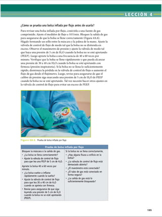 ¿Cómo se prueba una bolsa inflada por flujo antes de usarla?
Para revisar una bolsa inflada por flujo, conéctela a una fuente de gas
comprimido. Ajuste el medidor de flujo a 10 1/min. Bloquee la salida de gas
para asegurarse de que la bolsa se llene correctamente (Figura 4A.6).
Hágalo formando un sello entre la máscara y la palma de la mano. Ajuste la
válvula de control de flujo de modo tal que la bolsa no se distienda en
exceso. Observe el manómetro de presión y ajuste la válvula de modo tal
que haya una presión de 5 cm de H20 cuando la bolsa no se esté apretando
(PEEP). Luego apriete la bolsa a una frecuencia de 40 a 60 veces por
minuto. Verifique que la bolsa se llene rápidamente y que pueda alcanzar
una presión de 30 a 40 cm H20 cuando la bolsa se esté apretando con
firmeza (presión inspiratoria). Si la bolsa no se llena lo suficientemente
rápido, disminuya la pérdida en la válvula de control de flujo o aumente el
flujo de gas desde el flujómetro. Luego, revise para asegurarse de que el
calibre de presión siga marcando una presión de 5 cm de H20 de PEEP
cuando la bolsa no se esté apretando. Tal vez necesite hacer otros ajustes en
la válvula de control de flujo para evitar un exceso de PEEP.
F i g u r a 4 A . 6. Prueba de bolsa inflada por flujo
Prueba de bolsa inflada por flujo
Bloquee la máscara o la salida de gas.
• ¿La bolsa se llena correctamente?
• Ajuste la válvula de control de flujo
para que lea una PEEP de 5 cm de H20.
Apriete la bolsa 40 a 60 veces por
minuto.
• ¿La bolsa vuelve a inflarse
rápidamente cuando la suelta?
• Ajuste la válvula de control de flujo
para que lea 30 a 40 cm de H20
cuando se aprieta con firmeza.
• Revise para asegurarse de que siga
leyendo una presión de 5 cm de H20
cuando la bolsa no se esté apretando
(PEEP).
Si la bolsa no se llena correctamente,
• ¿Hay alguna fisura u orificio en la
bolsa?
• ¿La válvula de control de flujo está
demasiado abierta?
• ¿El manómetro está conectado?
• ¿El tubo de gas está conectado en
forma segura?
• ¿La salida de gas está lo
suficientemente bloqueada?
ERRNVPHGLFRVRUJ
 