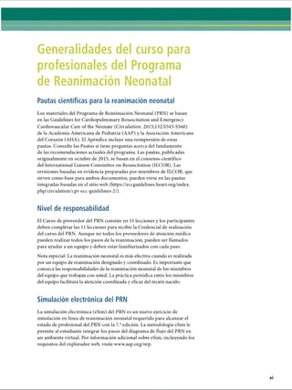 Generalidades del curso para
profesionales del Programa
de Reanimación Neonatal
Pautas científicas para la reanimación neonatal
Los materiales del Programa de Reanimación Neonatal (PRN) se basan
en las Guidelines for Cardiopulmonary Resuscitation and Emergency
Cardiovascular Care of the Neonate (Circulation. 2015;132:S543-S560)
de la Academia Americana de Pediatría (AAP) y la Asociación Americana
del Corazón (AHA). El Apéndice incluye una reimpresión de estas
pautas. Consulte las Pautas si tiene preguntas acerca del fundamento
de las recomendaciones actuales del programa. Las pautas, publicadas
originalmente en octubre de 2015, se basan en el consenso científico
del International Liaison Committee on Resuscitation (ILCOR). Las
revisiones basadas en evidencia preparadas por miembros de ILCOR, que
sirven como base para ambos documentos, pueden verse en las pautas
integradas basadas en el sitio web (https://eccguidelines.heart.org/index.
php/circulation/cpr-ecc-guidelines-2/).
Nivel de responsabilidad
El Curso de proveedor del PRN consiste en 11 lecciones y los participantes
deben completar las 11 lecciones para recibir la Credencial de realización
del curso del PRN. Aunque no todos los proveedores de atención médica
pueden realizar todos los pasos de la reanimación, pueden ser llamados
para ayudar a un equipo y deben estar familiarizados con cada paso.
Nota especial: La reanimación neonatal es más efectiva cuando es realizada
por un equipo de reanimación designado y coordinado. Es importante que
conozca las responsabilidades de la reanimación neonatal de los miembros
del equipo que trabajan con usted. La práctica periódica entre los miembros
del equipo facilitará la atención coordinada y eficaz del recién nacido.
Simulación electrónica del PRN
La simulación electrónica (eSim) del PRN es un nuevo ejercicio de
simulación en línea de reanimación neonatal requerido para alcanzar el
estado de profesional del PRN con la 7.aedición. La metodología eSim le
permite al estudiante integrar los pasos del diagrama de flujo del PRN en
un ambiente virtual. Por información adicional sobre eSim, incluyendo los
requisitos del explorador web, visite www.aap.org/nrp.
ERRNVPHGLFRVRUJ
 
