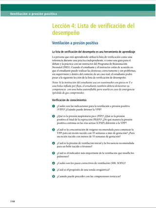 Ventilación a presión positiva
Lección 4: Lista de verificación del
desempeño
Ventilación a presión positiva
La lista de verificación del desempeño es una herramienta de aprendizaje
La persona que está aprendiendo utiliza la lista de verificación como una
referencia durante una práctica independiente, o como una guía para el
debate y la práctica con un instructor del Programa de Reanimación
Neonatal (PRN). Cuando el estudiante y el instructor están de acuerdo en
que el estudiante puede realizar las destrezas correctamente y sin problemas,
sin supervisión y dentro del contexto de un caso real, el estudiante podrá
pasar a la siguiente lección de la lista de verificación de desempeño.
Nota: Si la institución del estudiante usa un reanimador con pieza enT o
una bolsa inflada porflujo, el estudiante también deberá demostrar su
competencia con una bolsa autoinflable para usarla en caso de emergencia
(pérdida degas comprimido).
Verificación de conocimientos
o ¿Cuáles son las indicaciones para la ventilación a presión positiva
(VPP)? ¿Cuándo puede detener la VPP?
o ¿Qué es la presión inspiratoria pico (PIP)? ¿Qué es la presión
positiva al final de la espiración (PEEP)? ¿De qué manera la presión
positiva continua en las vías aéreas (CPAP) diferente a la VPP?
0 ¿Cuál es la concentración de oxígeno recomendada para comenzar la
VPP para un recién nacido con 35 semanas o más de gestación? ¿Para
un recién nacido con menos de 35 semanas de gestación?
o ¿Cuál es la presión de ventilación inicial y la frecuencia recomendada
para un bebé nacido a término?
0 ¿Cuál es el indicador más importante de la ventilación que insufla los
pulmones?
o ¿Cuáles son los pasos correctivos de ventilación (MR. SOPA)?
o ¿Cuál es el propósito de una sonda orogástrica?
0 ¿Cuándo puede proceder con las compresiones torácicas?
110
ERRNVPHGLFRVRUJ
 