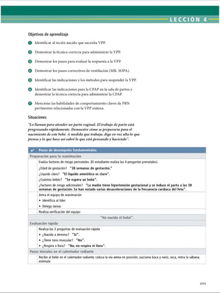 LECCI ÓN 4
Objetivos de aprendizaje
O Identificar al recién nacido que necesita VPP.
© Demostrar la técnica correcta para administrar la VPP.
© Demostrar los pasos para evaluar la respuesta a la VPP
© Demostrar los pasos correctivos de ventilación (MR. SOPA).
© Identificar las indicaciones y los métodos para suspender la VPP.
O Identificar las indicaciones para la CPAP en la sala de partos y
demostrar la técnica correcta para administrar la CPAP.
o Mencione las habilidades de comportamiento claves de PRN
pertinentes relacionadas con la VPP exitosa.
Situaciones
Lo llaman para atender un parto vaginal. El trabajo de parto está
progresando rápidamente. Demuestre cómo se prepararía para el
nacimiento de este bebé. A medida que trabaja, diga en voz alta lo que
piensa y lo que hace así sabré lo que está pensando y haciendo.
✓ Pasos de desempeño fundamentales
Preparación para la reanimación
Evalúa factores de riesgo perinatales. (El estudiante realiza las 4 preguntas prenatales).
¿Edad de gestación? 38 semanas de gestación.
¿Líquido claro? El líquido amniótico es claro.
¿Cuántos bebés? Se espera un bebé.
¿Factores de riesgo adicionales? La madre tiene hipertensión gestacional y se induce el parto a las 38
semanas de gestación. Se han notado varias desaceleraciones de la frecuencia cardíaca del feto.
Arma el equipo de reanimación
• Identifica al líder
• Delega tareas
Realiza verificación del equipo
Ha nacido el bebé.
Evaluación rápida
Realiza las 3 preguntas de evaluación rápida
• ¿Nacido a término? Sí.
• ¿Tiene tono muscular? No.
• ¿Respira o llora? No, no respira ni llora.
Pasos iniciales en el calentador radiante
Recibe al bebé en el calentador radiante, coloca la vía aérea en posición, succiona boca y nariz, seca, retira la sábana,
estimula
111
ERRNVPHGLFRVRUJ
 