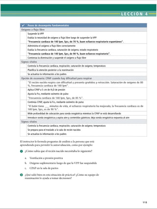 LECCI ÓN 4
✓ Pasos de desempeño fundamentales
Oxígeno a flujo libre
Suspende la VPP
Evalúa la necesidad de oxígeno a flujo libre luego de suspender la VPP
Frecuencia cardíaca de 140 Ipm, Spo2de 70 %, buen esfuerzo respiratorio espontáneo.
Administra el oxígeno a flujo libre correctamente
Evalúa la frecuencia cardíaca, saturación de oxígeno, estado respiratorio
Frecuencia cardíaca de 140 Ipm, Spo2de 90 %, buen esfuerzo respiratorio.
Comienza la disminución y suspende el oxígeno a flujo libre
Signos vitales
Controla la frecuencia cardíaca, respiración, saturación de oxígeno, temperatura
Planifica la atención posterior a la reanimación
Se actualiza la información a los padres
Opción de escenario: CPAP cuando hay dificultad para respirar
El recién nacido respira con dificultad y presenta gruñidos y retracción. Saturación de oxígeno de 80
%, frecuencia cardíaca de 140 Ipm.
Aplica CPAP a 5 cm de H20 de presión
Ajusta la Fio2 mediante oxímetro de pulso
Frecuencia cardíaca de 140 Ipm, Spo2 de 85 %.
Continúa CPAP, ajusta la Fio2 mediante oxímetro de pulso
El bebé tiene minutos de vida, el esfuerzo respiratorio ha mejorado, la frecuencia cardíaca es de
140 Ipm, Spo2es de 90 %.
Mide profundidad de colocación para sonda orogástrica mientras la CPAP se está desarrollando
Introduce sonda orogástrica y aspira aire y contenidos gástricos; deja sonda orogástrica expuesta al aire
Signos vitales
Controla la frecuencia cardíaca, respiración, saturación de oxígeno, temperatura
Se prepara para el traslado a la sala de recién nacidos
Se actualiza la información a los padres
El instructor le formula preguntas de análisis a la persona que está
aprendiendo para permitir la autoevaluación, como por ejemplo:
O ¿Cómo sabía que el recién nacido necesitaba lo siguiente?
a. Ventilación a presión positiva
b. Oxígeno suplementario luego de que la VPP fue suspendida
c. CPAP en la sala de partos
0 ¿Qué salió bien en esta situación de práctica? ¿Cómo su equipo de
reanimación lo ayuda a tomar decisiones?
113
ERRNVPHGLFRVRUJ
 
