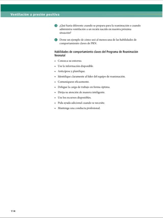 Ventilación a presión positiva
o ¿Qué haría diferente cuando se prepara para la reanimación o cuando
administra ventilación a un recién nacido en nuestra próxima
situación?
o Deme un ejemplo de cómo usó al menos una de las habilidades de
comportamiento claves de PRN.
Habilidades de comportamiento claves del Programa de Reanimación
Neonatal
• Conozca su entorno.
• Use la información disponible.
• Anticípese y planifique.
• Identifique claramente al líder del equipo de reanimación.
• Comuniqúese eficazmente.
• Delegue la carga de trabajo en forma óptima.
• Dirija su atención de manera inteligente.
• Use los recursos disponibles.
• Pida ayuda adicional cuando se necesite.
• Mantenga una conducta profesional.
114
ERRNVPHGLFRVRUJ
 