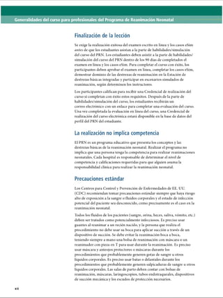 Generalidades del curso para profesionales del Programa de Reanimación Neonatal
Finalización de la lección
Se exige la realización exitosa del examen escrito en línea y los casos eSim
antes de que los estudiantes asistan a la parte de habilidades/simulación
del curso del PRN. Los estudiantes deben asistir a la parte de habilidades/
simulación del curso del PRN dentro de los 90 días de completados el
examen en línea y los casos eSim. Para completar el curso con éxito, los
participantes deben aprobar el examen en línea, completar los casos eSim,
demostrar dominio de las destrezas de reanimación en la Estación de
destrezas básicas integradas y participar en escenarios simulados de
reanimación, según determinen los instructores.
Los participantes califican para recibir una Credencial de realización del
curso si completan con éxito estos requisitos. Después de la parte de
habilidades/simulación del curso, los estudiantes recibirán un
correo electrónico con un enlace para completar una evaluación del curso.
Una vez completada la evaluación en línea del curso, una Credencial de
realización del curso electrónica estará disponible en la base de datos del
perfil del PRN del estudiante.
La realización no implica competencia
El PRN es un programa educativo que presenta los conceptos y las
destrezas básicas de la reanimación neonatal. Realizar el programa no
implica que una persona tenga la competencia para realizar reanimaciones
neonatales. Cada hospital es responsable de determinar el nivel de
competencia y calificaciones requeridas para que alguien asuma la
responsabilidad clínica para realizar la reanimación neonatal.
Precauciones estándar
Los Centros para Control y Prevención de Enfermedades de EE. UU.
(CDC) recomiendan tomar precauciones estándar siempre que haya riesgo
alto de exposición a la sangre o fluidos corporales y el estado de infección
potencial del paciente sea desconocido, como precisamente es el caso en la
reanimación neonatal.
Todos los fluidos de los pacientes (sangre, orina, heces, saliva, vómito, etc.)
deben ser tratados como potencialmente infecciosos. Es preciso usar
guantes al reanimar a un recién nacido, y la persona que realiza el
procedimiento no debe usar su boca para aplicar succión a través de un
dispositivo de succión. Se debe evitar la reanimación boca a boca,
teniendo siempre a mano una bolsa de reanimación con máscara o un
reanimador con pieza en T para usar durante la reanimación. Es preciso
usar máscara y anteojos protectores o máscaras durante los
procedimientos que probablemente generen gotas de sangre u otros
líquidos corporales. Es preciso usar batas o delantales durante los
procedimientos que probablemente generen salpicaduras de sangre u otros
líquidos corporales. Las salas de parto deben contar con bolsas de
reanimación, máscaras, laringoscopios, tubos endotraqueales, dispositivos
de succión mecánica y los escudos de protección necesarios.
••
XII
ERRNVPHGLFRVRUJ
 