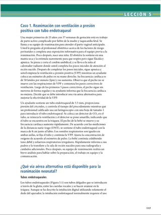 LECCI ÓN 5
Caso 1. Reanimación con ventilación a presión
positiva con tubo endotraqueal
Una mujer primeriza de 25 años con 37 semanas de gestación está en trabajo
de parto activo complicado por fiebre de la madre y taquicardia fetal. Se
llama a su equipo de reanimación para atender el parto vaginal anticipado.
Usted le pregunta al profesional obstétrico acerca de los factores de riesgo
perinatales y completa una exposición informativa para el equipo previa a la
reanimación. Poco después, nace una niña. El obstetra la sostiene en una
manta seca y la estimula suavemente para que respire pero sigue flácida y
apneica. Se pinza y corta el cordón umbilical, y se lleva a la niña al
calentador radiante donde usted completa los pasos iniciales de atención al
recién nacido. Después de completar los pasos iniciales, sigue apneica y
usted empieza la ventilación a presión positiva (VPP) mientras un ayudante
coloca un oxímetro de pulso en su mano derecha. Su frecuencia cardíaca es
de 50 latidos por minuto (lpm) y no aumenta. Observa que el pecho no se
mueve con las respiraciones de VPP y comienza los pasos correctivos de
ventilación. Luego de los primeros 5 pasos correctivos, el pecho sigue sin
moverse de forma regular y su ayudante informa que la frecuencia cardíaca
no mejora. Decide que se debe introducir una vía aérea alternativa para
mejorar la efectividad de la VPP.
Un ayudante sostiene un tubo endotraqueal de 3.5 mm, proporciona
presión del cricoides, y controla el tiempo del procedimiento mientras que
un profesional calificado usa un laringoscopio con una hoja de tamaño 1
para introducir el tubo endotraqueal. Se coloca un detector de C 02en el
tubo, se reinicia la ventilación y el detector se pone amarillo, indicando que
el tubo se encuentra en la tráquea. El pecho de la bebé se mueve y su
frecuencia cardíaca aumenta rápidamente. De acuerdo con las mediciones
de la distancia nariz-trago (DNT), se sostiene el tubo endotraqueal con la
marca de 8 cm junto al labio. Los sonidos respiratorios son iguales en
ambas axilas, se fija el tubo y continúa la VPP. Ajusta la concentración de
oxígeno de acuerdo al oxímetro de pulso. La bebé continúa exhibiendo
tono débil y esfuerzos respiratorios irregulares. Rápidamente informa a sus
padres y la transfiere a la sala de recién nacidos para una radiografía y
cuidados adicionales. Poco después, su equipo de reanimación realiza un
breve análisis para hablar sobre la preparación, el trabajo en equipo y la
comunicación.
¿Qué vía aérea alternativa está disponible para la
reanimación neonatal?
Tubos endotraqueales
Los tubos endotraqueales (Figura 5.1) son tubos delgados que se introducen
a través de la glotis, entre las cuerdas vocales y se hacen avanzar en la
tráquea. Aunque se ha descrito la intubación digital utilizando solamente el
dedo del operador, la intubación endotraqueal normalmente requiere el uso
117
ERRNVPHGLFRVRUJ
 