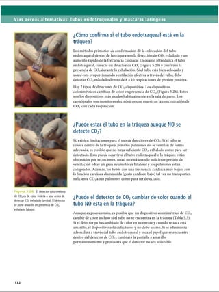 Vías aéreas alternativas: Tubos endotraqueales y máscaras laríngeas
¿Cómo confirma si el tubo endotraqueal está en la
tráquea?
Los métodos primarios de confirmación de la colocación del tubo
endotraqueal dentro de la tráquea son la detección de C 02exhalado y un
aumento rápido de la frecuencia cardíaca. En cuanto introduzca el tubo
endotraqueal, conecte un detector de C 02(Figura 5.23) y confirme la
presencia de C 02durante la exhalación. Si el tubo está bien colocado y
usted está proporcionando ventilación efectiva a través del tubo, debe
detectar C 02exhalado dentro de 8 a 10 respiraciones de presión positiva.
Hay 2 tipos de detectores de C 02disponibles. Los dispositivos
colorimétricos cambian de color en presencia de CO? (Figura 5.24). Estos
son los dispositivos más usados habitualmente en la sala de parto. Los
capnógrafos son monitores electrónicos que muestran la concentración de
C 02 con cada respiración.
Figu ra 5.2 El detector colorimétrico
de C02es de color violeta o azul antes de
detectar C02exhalado (arriba). El detector
se pone amarillo en presencia de C02
exhalado (abajo).
¿Puede estar el tubo en la tráquea aunque NO se
detecte C02?
Sí, existen limitaciones para el uso de detectores de C 02. Si el tubo se
coloca dentro de la tráquea, pero los pulmones no se ventilan de forma
adecuada, es posible que no haya suficiente C 02 exhalado como para ser
detectado. Esto puede ocurrir si el tubo endotraqueal o la tráquea están
obstruidos por secreciones, usted no está usando suficiente presión de
ventilación o hay un gran neumotorax bilateral y los pulmones están
colapsados. Además, los bebés con una frecuencia cardíaca muy baja o con
la función cardíaca disminuida (gasto cardíaco bajo) tal vez no transporten
suficiente C 02a sus pulmones como para ser detectado.
¿Puede el detector de C02cambiar de color cuando el
tubo NO está en la tráquea?
Aunque es poco común, es posible que un dispositivo colorimétrico de C 02
cambie de color incluso si el tubo no se encuentra en la tráquea (Tabla 5.3).
Si el detector ya ha cambiado de color en su envase y cuando se saca está
amarillo, el dispositivo está defectuoso y no debe usarse. Si se administra
adrenalina a través del tubo endotraqueal y toca el papel que se encuentra
dentro del detector de C 02, cambiará la pantalla a amarillo
permanentemente y provocará que el detector no sea utilizable.
132
ERRNVPHGLFRVRUJ
 