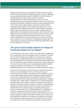 LECCI ÓN 1
El Programa de Reanimación Neonatal (Neonatal Resuscitation Program,
NRP”) lo ayudará a aprender las habilidades cognitivas, técnicas y de trabajo
en equipo que necesita para reanimar y estabilizar a los recién nacidos. Si
bien la mayoría de los recién nacidos realizan la transición
cardiorrespiratoria a la vida extrauterina sin intervención, muchos
necesitarán asistencia para comenzar a respirar y unos pocos necesitarán una
intervención importante. Después del nacimiento, aproximadamente del 4 %
al 10 % de los recién nacidos a término y prematuros tardíos recibirán
ventilación a presión positiva (VPP), mientras que solamente de 1a 3 de
cada 1000 recibirá compresiones torácicas o medicamentos de emergencia.
Debido a que la necesidad de asistencia no siempre se puede predecir, los
equipos deben estar preparados para proporcionar estas intervenciones que
salvan vidas de manera rápida y eficaz en todos los partos. Durante su curso
de PRN, su equipo de reanimación aprenderá cómo evaluar a un recién
nacido, a tomar decisiones sobre qué acciones llevar a cabo y practicará los
pasos involucrados en la reanimación. A medida que practiquen juntos con
casos simulados, su equipo de reanimación obtendrá gradualmente un alto
nivel de competencia y velocidad.
¿Por qué los recién nacidos requieren un enfoque de
reanimación distinto al de los adultos?
Lo más frecuente es que un paro cardíaco en el adulto sea una complicación
de un traumatismo o de una enfermedad cardíaca ya existente. Es causado
por una arritmia repentina que impide que el corazón circule sangre de
manera eficaz. A medida que disminuye la circulación hacia el cerebro, la
víctima adulta pierde el conocimiento y deja de respirar. En el momento del
paro, el contenido de oxígeno y dióxido de carbono (C02) de la sangre suele
ser normal. Durante la reanimación cardiopulmonar del adulto se utilizan
compresiones torácicas para mantener la circulación hasta que la
desfibrilación eléctrica o los medicamentos restablezcan la función cardíaca.
En contraste, la mayoría de los recién nacidos que requieren reanimación
tienen un corazón saludable. Cuando un recién nacido requiere
reanimación, suele ser debido a un problema con la respiración que causa
un intercambio gaseoso inadecuado. La insuficiencia respiratoria puede
ocurrir antes o después del parto. Antes del parto, la placenta realiza la
función respiratoria fetal. Si la placenta funciona normalmente, el oxígeno
se transfiere de la madre al feto y se elimina el C 02. Cuando la respiración
placentaria falla, el feto recibe un suministro de oxígeno insuficiente para
mantener las funciones celulares normales y el C 02no se puede eliminar. A
medida que las células intentan funcionar sin oxígeno, se acumula C 02y
aumenta el nivel de ácidos en la sangre. El monitoreo del feto puede
mostrar una disminución en la actividad, pérdida de la variabilidad de la
frecuencia cardíaca y desaceleraciones de la frecuencia cardíaca. Si la
insuficiencia respiratoria placentaria persiste, el feto realizará una serie de
boqueos seguidos por apnea y bradicardia. Si el feto nace en la fase inicial
de la insuficiencia respiratoria, la estimulación táctil puede ser suficiente
para comenzar la respiración espontánea y la recuperación. Si el feto nace
en una fase posterior de la insuficiencia respiratoria, la estimulación no
ERRNVPHGLFRVRUJ
 
