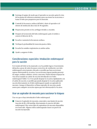 LECCI ÓN 5
o Controle la frecuencia cardíaca del bebé y alerte al operador si el
intento de intubación dura más de 30 segundos.
© Proporcione presión en los cartílagos tiroides y cricoides.
© Después de la inserción del tubo endotraqueal, quite el estilete y
conecte el detector de 0 2.
© Escuche si aumenta la frecuencia cardíaca.
© Verifique la profundidad de inserción punta a labio.
© Escuche los sonidos respiratorios en ambas axilas.
© Ayude a asegurar el tubo.
Consideraciones especiales: Intubación endotraqueal
para la succión
Si el estado del bebé no ha mejorado y no ha podido lograr el movimiento
del pecho a pesar de todos los pasos correctivos de ventilación y un tubo
endotraqueal correctamente colocado, es posible que haya secreciones
espesas obstruyendo la vía aérea. Las secreciones espesas pueden provenir
de sangre, residuos celulares, vérnix o meconio. Puede intentar despejar las
vías aéreas usando un catéter de succión introducido en el tubo
endotraqueal (Tabla 5-2). Si no puede despejar la vía aérea rápidamente con
el catéter de succión, es posible que pueda despejar la vía aérea aplicando
succión directamente en el tubo endotraqueal usando un aspirador de
meconio. Aunque el dispositivo se llama aspirador de meconio, puede
usarse para cualquier secreción espesa que esté obstruyendo la vía aérea.
© Sostenga el equipo de modo que el operador no necesite quitar la vista
de los puntos de referencia anatómica para succionar las secreciones o
tomar el tubo para prepararse para la inserción.
Usar un aspirador de meconio para succionar la tráquea
Una vez que se haya introducido el tubo endotraqueal:
o Conecte el aspirador de meconio, conectado a una fuente de succión
(succión de 80 a 100 mmHg), directamente al conector del tubo
endotraqueal. Hay varios tipos de aspiradores de meconio disponibles
en el mercado. Algunos tubos endotraqueales tienen un puerto de
succión incorporado.
139
ERRNVPHGLFRVRUJ
 