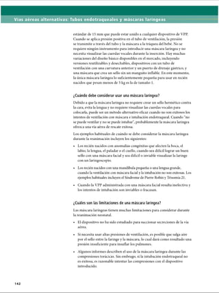 Vías aéreas alternativas: Tubos endotraqueales y máscaras laríngeas
estándar de 15 mm que puede estar unido a cualquier dispositivo de VPP.
Cuando se aplica presión positiva en el tubo de ventilación, la presión
se transmite a través del tubo y la máscara a la tráquea del bebé. No se
requiere ningún instrumento para introducir una máscara laríngea y no
necesita visualizar las cuerdas vocales durante la inserción. Hay muchas
variaciones del diseño básico disponibles en el mercado, incluyendo
versiones reutilizables y desechables, dispositivos con un tubo de
ventilación con una curvatura anterior y un puerto de drenaje gástrico, y
una máscara que crea un sello sin un manguito infiable. En este momento,
la única máscara laríngea lo suficientemente pequeña para usar en recién
nacidos que pesan menos de 5 kg es la de tamaño 1.
¿Cuándo debe considerar usar una máscara laríngea?
Debido a que la máscara laríngea no requiere crear un sello hermético contra
la cara, evita la lengua y no requiere visualizar las cuerdas vocales para
colocarla, puede ser un método alternativo eficaz cuando no son exitosos los
intentos de ventilación con máscara e intubación endotraqueal. Cuando “no
se puede ventilar y no se puede intubar, probablemente la máscara laríngea
ofrezca una vía aérea de rescate exitosa.
Los ejemplos habituales de cuándo se debe considerar la máscara laríngea
durante la reanimación incluyen los siguientes:
• Los recién nacidos con anomalías congénitas que afecten la boca, el
labio, la lengua, el paladar o el cuello, cuando sea difícil lograr un buen
sello con una máscara facial y sea difícil o inviable visualizar la laringe
con un laringoscopio.
• Los recién nacidos con una mandíbula pequeña o una lengua grande,
cuando la ventilación con máscara facial y la intubación no son exitosas. Los
ejemplos habituales incluyen el Síndrome de Pierre Robín y Trisomía 21.
• Cuando la VPP administrada con una máscara facial resulta inefectiva y
los intentos de intubación son inviables o fracasan.
¿Cuáles son las limitaciones de una máscara laríngea?
Las máscara laríngeas tienen muchas limitaciones para considerar durante
la reanimación neonatal.
• El dispositivo no ha sido estudiado para succionar secreciones de la vía
aérea.
• Si necesita usar altas presiones de ventilación, es posible que salga aire
por el sello entre la faringe y la máscara, lo cual dará como resultado una
presión insuficiente para insuflar los pulmones.•
• Algunos informes describen el uso de la máscara laríngea durante las
compresiones torácicas. Sin embrago, si la intubación endotraqueal no
es exitosa, es razonable intentar las compresiones con el dispositivo
introducido.
142
ERRNVPHGLFRVRUJ
 