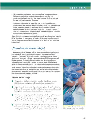 LECCI ÓN 5
• No hay evidencia suficiente para recomendar el uso de una máscara
laríngea para administrar medicamentos intratraqueales. Los
medicamentos intratraqueales podrían derramarse desde la máscara
hacia el esófago y no entrar al pulmón.
• Las máscaras laríngeas no se pueden usar en recién nacidos muy
pequeños. En la actualidad, la máscara más pequeña está diseñada para
que se use con bebés que pesan más de 2000 g. Muchos informes
describen su uso en bebés que pesan entre 1500 g a 2000 g. Algunos
informes han descrito el uso exitoso de la máscara laríngea de tamaño 1
en bebés que pesan menos de 1500 g.
Recuerde pedir ayuda a un profesional con amplia experiencia en el manejo
de las vías aéreas en seguida que se haga evidente la necesidad de requerir
ventilación asistida en un bebé pequeño, o en un bebé con una anomalía
craneofacial.
¿Cómo coloca una máscara laríngea?
Las siguientes instrucciones se aplican a un ejemplo de máscara laríngea
con un tubo de ventilación con una curvatura anterior y con forma
anatómica y un puerto de drenaje gástrico. Los dispositivos varían por
fabricante y usted debe referirse a las instrucciones del fabricante para el
dispositivo específico utilizado en su institución. Si está usando una
máscara laríngea reutilizable, consulte las instrucciones del fabricante
respecto a la limpieza adecuada y a los procedimientos de mantenimiento.
Nota: Si piensa que un bebé a quien decidió colocar una máscara laríngea
que no tiene un puerto de drenaje gástrico tiene el estómago distendido,
deberá colocar una sonda orogástrica y se debe aspirar el aire del estómago
antes de introducir la máscara laríngea.
Prepare la máscara laríngea.
O Use guantes y siga las precauciones estándar. Usando una técnica
higiénica, retire el dispositivo de tamaño 1 del envase estéril.
0 Inspeccione rápidamente el dispositivo y asegúrese de que la máscara,
las barras de apertura, el tubo de ventilación, el conector de 15 mm y el
balón piloto estén intactos sin cortes, fisuras o asperezas.
0 Conecte una jeringa al puerto de inflación y desinfle completamente el
manguito que rodea la máscara, lo que crea un vacío dentro del
manguito, para que la máscara logre una forma cuña (Figura 5.34).
Manteniendo la tensión, desconecte la jeringa del puerto de inflación.
O Algunos médicos lubrican el dorso de la máscara laríngea con un
lubricante soluble en agua. Si opta por hacer esto, tenga cuidado y
mantenga el lubricante lejos de las aberturas dentro de la máscara.
Figura 5. Desinflar la máscara para
formar una cuña y luego quitar la jeringa.
143
ERRNVPHGLFRVRUJ
 