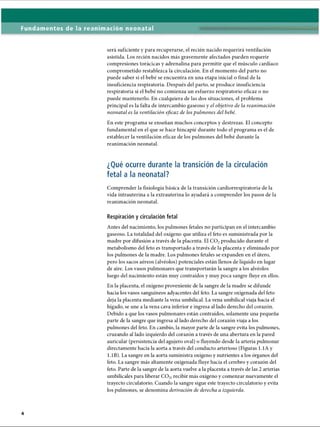 Fundamentos de la reanimación neonatal
será suficiente y para recuperarse, el recién nacido requerirá ventilación
asistida. Los recién nacidos más gravemente afectados pueden requerir
compresiones torácicas y adrenalina para permitir que el músculo cardíaco
comprometido restablezca la circulación. En el momento del parto no
puede saber si el bebé se encuentra en una etapa inicial o final de la
insuficiencia respiratoria. Después del parto, se produce insuficiencia
respiratoria si el bebé no comienza un esfuerzo respiratorio eficaz o no
puede mantenerlo. En cualquiera de las dos situaciones, el problema
principal es la falta de intercambio gaseoso y el objetivo de la reanimación
neonatal es la ventilación eficaz de los pulmones del bebé.
En este programa se enseñan muchos conceptos y destrezas. El concepto
fundamental en el que se hace hincapié durante todo el programa es el de
establecer la ventilación eficaz de los pulmones del bebé durante la
reanimación neonatal.
¿Qué ocurre durante la transición de la circulación
fetal a la neonatal?
Comprender la fisiología básica de la transición cardiorrespiratoria de la
vida intrauterina a la extrauterina lo ayudará a comprender los pasos de la
reanimación neonatal.
Respiración y circulación fetal
Antes del nacimiento, los pulmones fetales no participan en el intercambio
gaseoso. La totalidad del oxígeno que utiliza el feto es suministrada por la
madre por difusión a través de la placenta. El C 02producido durante el
metabolismo del feto es transportado a través de la placenta y eliminado por
los pulmones de la madre. Los pulmones fetales se expanden en el útero,
pero los sacos aéreos (alvéolos) potenciales están llenos de líquido en lugar
de aire. Los vasos pulmonares que transportarán la sangre a los alvéolos
luego del nacimiento están muy contraídos y muy poca sangre fluye en ellos.
En la placenta, el oxígeno proveniente de la sangre de la madre se difunde
hacia los vasos sanguíneos adyacentes del feto. La sangre oxigenada del feto
deja la placenta mediante la vena umbilical. La vena umbilical viaja hacia el
hígado, se une a la vena cava inferior e ingresa al lado derecho del corazón.
Debido a que los vasos pulmonares están contraídos, solamente una pequeña
parte de la sangre que ingresa al lado derecho del corazón viaja a los
pulmones del feto. En cambio, la mayor parte de la sangre evita los pulmones,
cruzando al lado izquierdo del corazón a través de una abertura en la pared
auricular (persistencia del agujero oval) o fluyendo desde la arteria pulmonar
directamente hacia la aorta a través del conducto arterioso (Figuras 1.1A y
1.IB). La sangre en la aorta suministra oxígeno y nutrientes a los órganos del
feto. La sangre más altamente oxigenada fluye hacia el cerebro y corazón del
feto. Parte de la sangre de la aorta vuelve a la placenta a través de las 2 arterias
umbilicales para liberar C 02recibir más oxígeno y comenzar nuevamente el
trayecto circulatorio. Cuando la sangre sigue este trayecto circulatorio y evita
los pulmones, se denomina derivación de derecha a izquierda.
ERRNVPHGLFRVRUJ
 