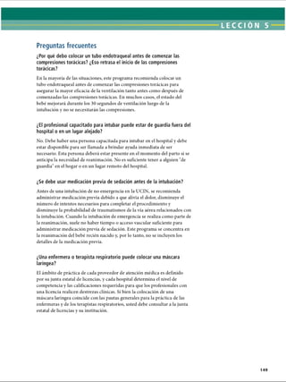 LECCI ÓN 5
Preguntas frecuentes
¿Por qué debo colocar un tubo endotraqueal antes de comenzar las
compresiones torácicas? ¿Eso retrasa el inicio de las compresiones
torácicas?
En la mayoría de las situaciones, este programa recomienda colocar un
tubo endotraqueal antes de comenzar las compresiones torácicas para
asegurar la mayor eficacia de la ventilación tanto antes como después de
comenzadas las compresiones torácicas. En muchos casos, el estado del
bebé mejorará durante los 30 segundos de ventilación luego de la
intubación y no se necesitarán las compresiones.
¿El profesional capacitado para intubar puede estar de guardia fuera del
hospital o en un lugar alejado?
No. Debe haber una persona capacitada para intubar en el hospital y debe
estar disponible para ser llamada a brindar ayuda inmediata de ser
necesario. Esta persona deberá estar presente en el momento del parto si se
anticipa la necesidad de reanimación. No es suficiente tener a alguien de
guardia en el hogar o en un lugar remoto del hospital.
¿Se debe usar medicación previa de sedación antes de la intubación?
Antes de una intubación de no emergencia en la UCIN, se recomienda
administrar medicación previa debido a que alivia el dolor, disminuye el
número de intentos necesarios para completar el procedimiento y
disminuye la probabilidad de traumatismos de la vía aérea relacionados con
la intubación. Cuando la intubación de emergencia se realiza como parte de
la reanimación, suele no haber tiempo o acceso vascular suficiente para
administrar medicación previa de sedación. Este programa se concentra en
la reanimación del bebé recién nacido y, por lo tanto, no se incluyen los
detalles de la medicación previa.
¿Una enfermera o terapista respiratorio puede colocar una máscara
laríngea?
El ámbito de práctica de cada proveedor de atención médica es definido
por su junta estatal de licencias, y cada hospital determina el nivel de
competencia y las calificaciones requeridas para que los profesionales con
una licencia realicen destrezas clínicas. Si bien la colocación de una
máscara laríngea coincide con las pautas generales para la práctica de las
enfermeras y de los terapistas respiratorios, usted debe consultar a la junta
estatal de licencias y su institución.
149
ERRNVPHGLFRVRUJ
 