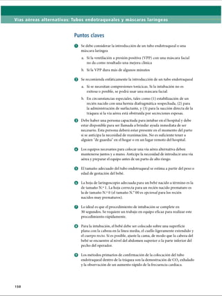 Vías aéreas alternativas: Tubos endotraqueales y máscaras laríngeas
Puntos claves
O Se debe considerar la introducción de un tubo endotraqueal o una
máscara laríngea
a. Si la ventilación a presión positiva (VPP) con una máscara facial
no da como resultado una mejora clínica
b. Si la VPP dura más de algunos minutos
o Se recomienda enfáticamente la introducción de un tubo endotraqueal
a. Si se necesitan compresiones torácicas. Si la intubación no es
exitosa o posible, se podrá usar una máscara facial.
b. En circunstancias especiales, tales como (1) estabilización de un
recién nacido con una hernia diafragmática sospechada, (2) para
la administración de surfactante, y (3) para la succión directa de la
tráquea si la vía aérea está obstruida por secreciones espesas.
o Debe haber una persona capacitada para intubar en el hospital y debe
estar disponible para ser llamada a brindar ayuda inmediata de ser
necesario. Esta persona deberá estar presente en el momento del parto
si se anticipa la necesidad de reanimación. No es suficiente tener a
alguien de guardia en el hogar o en un lugar remoto del hospital.
o Los equipos necesarios para colocar una vía aérea alternativa deben
mantenerse juntos y a mano. Anticipe la necesidad de introducir una vía
aérea y preparar el equipo antes de un parto de alto riesgo.
© El tamaño adecuado del tubo endotraqueal se estima a partir del peso o
edad de gestación del bebé.
o La hoja de laringoscopio adecuada para un bebé nacido a término es la
de tamaño N.° 1. La hoja correcta para un recién nacido prematuro es
la de tamaño N.° 0 (el tamaño N.° 00 es opcional para los recién
nacidos muy prematuros).
o Lo ideal es que el procedimiento de intubación se complete en
30 segundos. Se requiere un trabajo en equipo eficaz para realizar este
procedimiento rápidamente.
o Para la intubación, el bebé debe ser colocado sobre una superficie
plana con la cabeza en la línea media, el cuello ligeramente extendido y
el cuerpo recto. Si es posible, ajuste la cama, de modo que la cabeza del
bebé se encuentre al nivel del abdomen superior o la parte inferior del
pecho del operador.
o Los métodos primarios de confirmación de la colocación del tubo
endotraqueal dentro de la tráquea son la demostración de C 02exhalado
y la observación de un aumento rápido de la frecuencia cardíaca.
150
ERRNVPHGLFRVRUJ
 