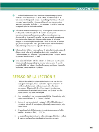 LECCI ÓN 5
© La profundidad de inserción (cm) de un tubo endotraqueal puede
estimarse utilizando la DNT + 1 cm (DNT = distancia desde el
tabique nasal al trago de la oreja) o la edad de gestación del bebé; sin
embargo, la profundidad estimada debe confirmarse con sonidos
respiratorios iguales. Si el tubo va a permanecer en su sitio, haga una
radiografía para la confirmación final.
© Si el estado del bebé no ha mejorado y no ha logrado el movimiento del
pecho con la ventilación a través de un tubo endotraqueal
correctamente colocado, es posible que haya secreciones espesas
obstruyendo la vía aérea. Despeje las vías aéreas usando un catéter de
succión introducido a través del tubo endotraqueal. Si no puede
despejar la vía aérea rápidamente con el catéter de succión, es posible
que pueda despejar la vía aérea aplicando succión directamente en el
tubo endotraqueal usando un aspirador de meconio.
© Si la condición del bebé empeora luego de la intubación endotraqueal,
el tubo puede haberse Desplazado u Obstruido, puede haber un
Pmeumotórax o una falla en el Equipo de ventilación a presión positiva
(acrónimo mnemotécnico DOPE).
© Evite realizar reiterados intentos fallidos de intubación endotraqueal.
Una máscara laríngea puede proporcionar una vía aérea de rescate
cuando la VPP con máscara facial no logra una ventilación eficaz y la
intubación endotraqueal no es exitosa.
REPASO DE LA LECCION 5
1. Un recién nacido ha estado recibiendo ventilación con máscara
facial, pero no mejora. Pese a realizar los 5 pasos correctivos de
ventilación, la frecuencia cardíaca no aumenta y hay poco
movimiento del pecho. (Se debe)/(no se debe) introducir de
inmediato una vía aérea alternativa, como por ejemplo un tubo
endotraqueal o una máscara laríngea.
2. En el caso de bebés que pesen menos de 1000 g, el tamaño del tubo
endotraqueal debe ser de (2.5 mm)/(3.5 mm).
3. En caso de usar un estilete, la punta del estilete (debe)/(no debe)
extenderse más allá de los orificios del costado y extremos del tubo
endotraqueal.
4. El tamaño de hoja del laringoscopio preferido para usar en bebés
nacidos a término es el (N.° 1)/(N.° 0).5
5. La guía de la cuerda vocal de un tubo endotraqueal (sí)/(no) predice
de manera confiable la profundidad de inserción correcta.
151
ERRNVPHGLFRVRUJ
 