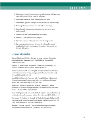 LECCI ÓN 5
10. La imagen A muestra la manera correcta de levantar la lengua para
sacarla del medio y dejar expuesta la laringe.
11. Debe esperar a que se abran para introducir el tubo.
12. Debe retirar apenas el tubo y escuchar otra vez con el estetoscopio.
13. Es más probable que el tubo esté colocado en el esófago.
14. La radiografía A muestra la colocación correcta de un tubo
endotraqueal.
15. Se indica la colocación de una máscara laríngea.
16. La flecha A está apuntando a la epiglotis.
17. La acción correcta es hacer avanzar más el laringoscopio.
18. Las causas posibles son, por ejemplo, (1) tubo endotraqueal
desplazado, (2) tubo endotraqueal obstruido, (3) neumotorax,
(4) falla del equipo.
Lecturas adicionales
Blayney MP, Logan DR. First thoracic vertebral body as reference for
endotracheal tube placement. Arch Dis Child Fetal Neonatal Ed.
1994;71(1):F32-F35
Kempley ST, Moreiras JW, Petrone FL. Endotracheal tube length for
neonatal intubation. Resuscitation. 2008;77(3):369-373
Mainie P, Carmichael A, McCullough S, Kempley ST. Endotracheal tube
position in neonates requiring emergency interhospital transfer. Am J
Perinatol. 2006;23(2):121-124
Rotschild A, Chitavat D, Puterman ML, Phang MS, Ling E, Baldwin V.
Optimal positioning of endotracheal tubes for ventilation of preterm
infants. Am J Dis Child. 1991;145(9):1007-1012
Shukla HK, Hendricks-Munoz KD, Atakent Y, Rapaport S. Rapid
estimation of insertional length of endotracheal intubation in newborn
infants. / Pediatr. 1997;131(4):561-564
Thayvil S, Nagakumar P, Gowers H, Sinha A. Optimal endotracheal tube tip
position in extremely premature infants. Am J Perinatol. 2008; 25(1);13-16
Trevisanuto D, Doglioni N, Gottardi G, Nardo D, Micaglio M, Parotto M.
Laryngeal mask: beyond neonatal upper airway malformations. Arch Dis
Child Fetal Neonatal Ed. 2013;98(2):F185-F186
Whyte KL, Levin R, Powls A. Clinical audit: Optimal positioning of
endotracheal tubes in neonates. Scott Med J. 2007;52(2):25-27
155
ERRNVPHGLFRVRUJ
 