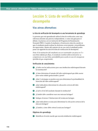 Vías aéreas alternativas: Tubos endotraqueales y máscaras laríngeas
Lección 5: Lista de verificación de
desempeño
Vías aéreas alternativas:
La lista de verificación del desempeño es una herramienta de aprendizaje
La persona que está aprendiendo utiliza la lista de verificación como una
referencia durante una práctica independiente, o como una guía para el
debate y la práctica con un instructor del Programa de Reanimación
Neonatal (PRN). Cuando el estudiante y el instructor están de acuerdo en
que el estudiante puede realizar las destrezas correctamente y sin problemas,
sin supervisión y dentro del contexto de un caso real, el estudiante podrá
pasar a la siguiente lección de la lista de verificación de desempeño.
Nota: Si la institución del estudiante usa un reanimador con pieza en T o
una bolsa inflada porflujo, el estudiante también deberá demostrar su
competencia con una bolsa autoinflablepara usarla en caso de emergencia
(pérdida degas comprimido).
Verificación de conocimientos
o ¿Cuáles son las indicaciones para una intubación endotraqueal durante
la reanimación?
o ¿Cómo determina el tamaño del tubo endotraqueal que debe usarse
para varias edades gestacionales y pesos?
o ¿Qué 2 estrategias se pueden usar para determinar la profundidad de
inserción del tubo endotraqueal?
o ¿Qué indicadores determinan la colocación correcta del tubo
endotraqueal?
0 ¿Cuál es el rol del ayudante durante la intubación?
o ¿Cuándo debe considerar usar una máscara laríngea?
Q Indique al menos 3 limitaciones de la máscara laríngea.
o ¿Qué indicadores se usan para determinar la colocación correcta de la
máscara laríngea?
o ¿Cuándo y cómo debe retirar la máscara laríngea?
Objetivos de aprendizaje
o Identificar al recién nacido que necesita intubación endotraqueal.
156
ERRNVPHGLFRVRUJ
 