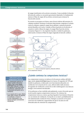Compresiones torácicas
V PP.
Monitor de SpOv
Considerar monitor ECG.
I
Verificar movimiento del pecho.
Pasos correctivos de ventilación si es
necesario.
TET o mascarilla laríngea si es necesario.
T
Intubación si todavía no se hizo.
Compresiones torácicas.
Coordinación con VPP.
0 2100%.
Monitor ECG.
Indicaciones para las
compresiones torácicas
• Las compresiones torácicas se
indican cuando la frecuencia
cardíaca sigue siendo menor
de 60 Ipm luego de al menos
30 segundos de VPP que insufla
los pulmones, evidenciado con
el movimiento del pecho con la
ventilación.
• En la mayoría de los casos, debería
haber dado al menos 30 segundos
de ventilación a través de
un tubo endotraqueal o una
máscara laríngea correctamente
introducidos.
166
de sangre insuficiente en las arterias coronarias. Como resultado, la función
del músculo cardíaco se encuentra gravemente deprimida. Es fundamental
mejorar el flujo de sangre de las arterias coronarias para restaurar la
función del corazón.
El corazón se encuentra en el tórax, entre el tercio inferior del esternón y la
columna vertebral. Presionar el esternón rítmicamente comprime el corazón
contra la columna, empuja la sangre hacia adelante y aumenta la presión
arterial diastólica en la aorta. Cuando se libera la presión en el esternón, el
corazón se vuelve a llenar de sangre y la sangre fluye hacia las arterias
coronarias (Figura 6.1). Al comprimir el pecho y ventilar los pulmones,
usted ayuda a restaurar el flujo de sangre oxigenada al músculo cardíaco.
Figura 6.1 Fases de compresión (superior) y liberación (inferior)
de las compresiones torácicas
¿Cuándo comienza las compresiones torácicas?
Las compresiones torácicas se indican si la frecuencia cardíaca del bebé
sigue siendo menor de 60 lpm luego de al menos 30 segundos de VPP que
insufla los pulmones, evidenciado con el movimiento del pecho con
ventilación. En la mayoría de los casos, debería haber dado al menos
30 segundos de ventilación a través de un tubo endotraqueal o una máscara
laríngea correctamente introducidos.
Si los pulmones se han ventilado adecuadamente, es poco frecuente que un
recién nacido requiera compresiones torácicas. No comience las
compresiones torácicas a menos que haya logrado el movimiento del pecho
con sus intentos de ventilación. Si el pecho no se mueve, probablemente no
esté administrando ventilación eficaz. Enfoque su atención en los pasos
correctivos de ventilación, asegurándose de que la vía aérea no esté
obstruida antes de comenzar las compresiones.
ERRNVPHGLFRVRUJ
 