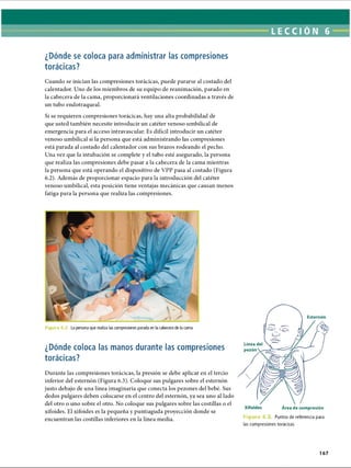 LECCI ÓN 6
¿Dónde se coloca para administrar las compresiones
torácicas?
Cuando se inician las compresiones torácicas, puede pararse al costado del
calentador. Uno de los miembros de su equipo de reanimación, parado en
la cabecera de la cama, proporcionará ventilaciones coordinadas a través de
un tubo endotraqueal.
Si se requieren compresiones torácicas, hay una alta probabilidad de
que usted también necesite introducir un catéter venoso umbilical de
emergencia para el acceso intravascular. Es difícil introducir un catéter
venoso umbilical si la persona que está administrando las compresiones
está parada al costado del calentador con sus brazos rodeando el pecho.
Una vez que la intubación se complete y el tubo esté asegurado, la persona
que realiza las compresiones debe pasar a la cabecera de la cama mientras
la persona que está operando el dispositivo de VPP pasa al costado (Figura
6.2). Además de proporcionar espacio para la introducción del catéter
venoso umbilical, esta posición tiene ventajas mecánicas que causan menos
fatiga para la persona que realiza las compresiones.
Figu ra 6.2. La persona que realiza las compresiones parada en la cabecera de la cama
¿Dónde coloca las manos durante las compresiones
torácicas?
Durante las compresiones torácicas, la presión se debe aplicar en el tercio
inferior del esternón (Figura 6.3). Coloque sus pulgares sobre el esternón
justo debajo de una línea imaginaria que conecta los pezones del bebé. Sus
dedos pulgares deben colocarse en el centro del esternón, ya sea uno al lado
del otro o uno sobre el otro. No coloque sus pulgares sobre las costillas o el
xifoides. El xifoides es la pequeña y puntiaguda proyección donde se
encuentran las costillas inferiores en la línea media.
Esternón
Línea del
pezón
Área de compresión
F i g u r a 6. Puntos de referencia para
las compresiones torácicas
167
ERRNVPHGLFRVRUJ
 