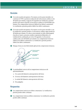 LECCI ÓN 6
Revisión
O Un recién nacido está apneico. No mejora con los pasos iniciales y se
comienza la VPP. La primera evaluación de la frecuencia cardíaca es de
40 latidos por minuto. Luego de 30 segundos de ventilación a presión
positiva que mueve el pecho, la frecuencia cardíaca es de 80 latidos por
minuto. Las compresiones torácicas (deben)/(no deben) comenzarse.
La ventilación a presión positiva (debe)/(no debe) continuarse.
0 Un recién nacido está apneico. No mejora con los pasos iniciales o con
la ventilación a presión positiva. La frecuencia cardíaca sigue siendo de
40 latidos por minuto. Se coloca correctamente un tubo endotraqueal,
el pecho se mueve, presenta sonidos respiratorios bilaterales y la
ventilación ha continuado por otros 30 segundos. La frecuencia
cardíaca aún es de 40 latidos por minuto. Las compresiones torácicas
(deben)/(no deben) comenzarse. La ventilación a presión positiva
(debe)/(no debe) continuarse.
© Marque el área en este bebé donde aplicaría las compresiones torácicas.
Extremo superior
del esternón
Justo debajo de
los pezones
Sobre el xifoides
O La profundidad correcta de las compresiones torácicas es de
aproximadamente
a. Un cuarto del diámetro anteroposterior del tórax
b. Un tercio del diámetro anteroposterior del tórax
c. La mitad del diámetro anteroposterior del tórax
d. Dos pulgadas
Respuestas
O Las compresiones torácicas no deben comenzarse. La ventilación a
presión positiva debe continuar.
0 Las compresiones torácicas deben comenzarse. La ventilación a presión
positiva debe continuar.
169
ERRNVPHGLFRVRUJ
 