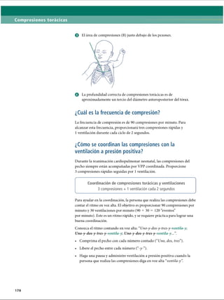 Compresiones torácicas
o El área de compresiones (B) justo debajo de los pezones.
0 La profundidad correcta de compresiones torácicas es de
aproximadamente un tercio del diámetro anteroposterior del tórax.
¿Cuál es la frecuencia de compresión?
La frecuencia de compresión es de 90 compresiones por minuto. Para
alcanzar esta frecuencia, proporcionará tres compresiones rápidas y
1 ventilación durante cada ciclo de 2 segundos.
¿Cómo se coordinan las compresiones con la
ventilación a presión positiva?
Durante la reanimación cardiopulmonar neonatal, las compresiones del
pecho siempre están acompañadas por VPP coordinada. Proporcione
3 compresiones rápidas seguidas por 1ventilación.
f------------------------------------------------------------------------------------------- 
Coordinación de compresiones torácicas y ventilaciones
3 compresiones + 1 ventilación cada 2 segundos
v_________________________________________________________________y
Para ayudar en la coordinación, la persona que realiza las compresiones debe
contar el ritmo en voz alta. El objetivo es proporcionar 90 compresiones por
minuto y 30 ventilaciones por minuto (90 + 30 = 120 “eventos”
por minuto). Este es un ritmo rápido, y se requiere práctica para lograr una
buena coordinación.
Conozca el ritmo contando en voz alta: “Uno-y-dos-y-tres-y-ventila-y;
Uno-y-dos-y-tres-y-ventila-y; Uno-y-dos-y-tres-y-ventila-y...”
.
• Comprima el pecho con cada número contado (uUno, dos, tres”).
• Libere el pecho entre cada número (“-y-”).
• Haga una pausa y administre ventilación a presión positiva cuando la
persona que realiza las compresiones diga en voz alta “ventila-y”
.
170
ERRNVPHGLFRVRUJ
 