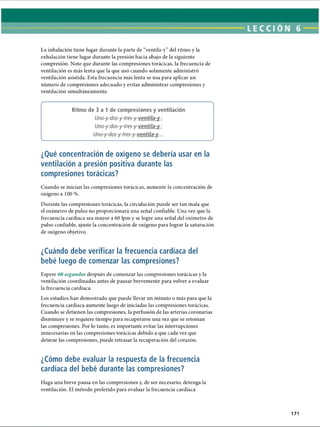 LECCI ÓN 6
La inhalación tiene lugar durante la parte de “ventila-y” del ritmo y la
exhalación tiene lugar durante la presión hacia abajo de la siguiente
compresión. Note que durante las compresiones torácicas, la frecuencia de
ventilación es más lenta que la que usó cuando solamente administró
ventilación asistida. Esta frecuencia más lenta se usa para aplicar un
número de compresiones adecuado y evitar administrar compresiones y
ventilación simultáneamente.
--------------------------------------------------------------------------------------------------------------------------------------------------------------------------------------------------------------------------------------------------------------------------------------------------------------------------------------------------------------------
Ritmo de 3 a 1 de compresiones y ventilación
Uno-y-dos-y-tres-y-ventila-y :
Uno-y-dos-y-tres-y-ventila-y :
Uno-y-dos-y-tres-y-ventila-y...
¿Qué concentración de oxígeno se debería usar en la
ventilación a presión positiva durante las
compresiones torácicas?
Cuando se inician las compresiones torácicas, aumente la concentración de
oxígeno a 100 %.
Durante las compresiones torácicas, la circulación puede ser tan mala que
el oxímetro de pulso no proporcionará una señal confiable. Una vez que la
frecuencia cardíaca sea mayor a 60 lpm y se logre una señal del oxímetro de
pulso confiable, ajuste la concentración de oxígeno para lograr la saturación
de oxígeno objetivo.
¿Cuándo debe verificar la frecuencia cardíaca del
bebé luego de comenzar las compresiones?
Espere 60 segundos después de comenzar las compresiones torácicas y la
ventilación coordinadas antes de pausar brevemente para volver a evaluar
la frecuencia cardíaca.
Los estudios han demostrado que puede llevar un minuto o más para que la
frecuencia cardíaca aumente luego de iniciadas las compresiones torácicas.
Cuando se detienen las compresiones, la perfusión de las arterias coronarias
disminuye y se requiere tiempo para recuperarse una vez que se retoman
las compresiones. Por lo tanto, es importante evitar las interrupciones
innecesarias en las compresiones torácicas debido a que cada vez que
detiene las compresiones, puede retrasar la recuperación del corazón.
¿Cómo debe evaluar la respuesta de la frecuencia
cardíaca del bebé durante las compresiones?
Haga una breve pausa en las compresiones y, de ser necesario, detenga la
ventilación. El método preferido para evaluar la frecuencia cardíaca
171
ERRNVPHGLFRVRUJ
 