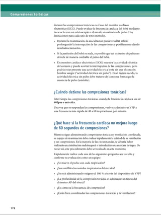 Compresiones torácicas
durante las compresiones torácicas es el uso del monitor cardíaco
electrónico (ECG). Puede evaluar la frecuencia cardíaca del bebé mediante
la escucha con un estetoscopio o el uso de un oxímetro de pulso. Hay
limitaciones para cada uno de estos métodos.
• Durante la reanimación, la auscultación puede resultar difícil,
prolongando la interrupción de las compresiones y posiblemente dando
resultados inexactos.
• Si la perfusión del bebé es mala, es posible que un oxímetro de pulso no
detecte de manera confiable el pulso del bebé.
• Un monitor cardíaco electrónico (ECG) muestra la actividad eléctrica
del corazón y puede acortar la interrupción de las compresiones, pero
podría estar presente una actividad eléctrica lenta sin que el corazón
bombee sangre (“actividad eléctrica sin pulso”). En el recién nacido, la
actividad eléctrica sin pulso debe tratarse de la misma forma que la
ausencia de pulso (asistolia).
¿Cuándo detiene las compresiones torácicas?
Interrumpa las compresiones torácicas cuando la frecuencia cardíaca sea de
60 lpm o más alta.
Una vez que se suspendan las compresiones, vuelva a administrar VPP a
una frecuencia más rápida de 40 a 60 respiraciones por minuto.
¿Qué hace si la frecuencia cardíaca no mejora luego
de 60 segundos de compresiones?
Mientras sigue administrando compresiones torácicas yventilación coordinada,
su equipo de reanimación debe evaluar rápidamente la calidad de su ventilación
y sus compresiones. En la mayoría de las circunstancias, se debería haber
realizado una intubación endotraqueal o introducido ima máscara laríngea. De
no ser así, este procedimiento debe ser realizado en este momento.
Rápidamente realice cada una de las siguientes preguntas en voz alta y
confirme su evaluación como un equipo:
• ¿Se mueve el pecho con cada respiración?
• ¿Son audibles los sonidos respiratorios bilaterales?
• ¿Se está administrando oxígeno al 100 % a través del dispositivo de VPP?
• ¿La profundidad de la compresión torácica es adecuada (un tercio del
diámetro AP del tórax)?
• ¿Es correcta la frecuencia de compresión?
• ¿Están bien coordinadas las compresiones torácicas y la ventilación?
172
ERRNVPHGLFRVRUJ
 