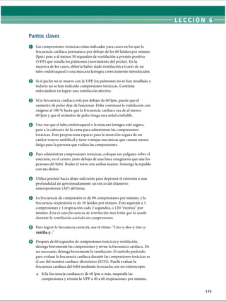 LECCI ÓN 6
Puntos claves
O Las compresiones torácicas están indicadas para casos en los que la
frecuencia cardíaca permanece por debajo de los 60 latidos por minuto
(lpm) pese a al menos 30 segundos de ventilación a presión positiva
(VPP) que insufla los pulmones (movimiento del pecho). En la
mayoría de los casos, debería haber dado ventilación a través de un
tubo endotraqueal o una máscara laríngea correctamente introducidos.
0 Si el pecho no se mueve con la VPP, los pulmones no se han insuflado y
todavía no se han indicado compresiones torácicas. Continúe
enfocándose en lograr una ventilación efectiva.
© Si la frecuencia cardíaca está por debajo de 60 lpm, puede que el
oxímetro de pulso deje de funcionar. Debe continuar la ventilación con
oxígeno al 100 % hasta que la frecuencia cardíaca sea de al menos
60 lpm y que el oxímetro de pulso tenga una señal confiable.
O Una vez que el tubo endotraqueal o la máscara laríngea esté segura,
pase a la cabecera de la cama para administrar las compresiones
torácicas. Esto proporciona espacio para la inserción segura de un
catéter venoso umbilical y tiene ventajas mecánicas que causan menos
fatiga para la persona que realiza las compresiones.
© Para administrar compresiones torácicas, coloque sus pulgares sobre el
esternón, en el centro, justo debajo de una línea imaginaria que une los
pezones del bebé. Rodee el torso con ambas manos. Sostenga la espalda
con sus dedos.
o Utilice presión hacia abajo suficiente para deprimir el esternón a una
profundidad de aproximadamente un tercio del diámetro
anteroposterior (AP) del tórax.
o La frecuencia de compresión es de 90 compresiones por minuto, y la
frecuencia respiratoria es de 30 latidos por minuto. Esto equivale a 3
compresiones y 1respiración cada 2 segundos, o 120 “eventos” por
minuto. Esta es una frecuencia de ventilación más lenta que la usada
durante la ventilación asistida sin compresiones.
© Para lograr la frecuencia correcta, use el ritmo: “Uno-y-dos-y-tres-y-
ventila-v...”
0 Después de 60 segundos de compresiones torácicas y ventilación,
detenga brevemente las compresiones y revise la frecuencia cardíaca. De
ser necesario, detenga brevemente la ventilación. El método preferido
para evaluar la frecuencia cardíaca durante las compresiones torácicas es
el uso del monitor cardíaco electrónico (ECG). Puede evaluar la
frecuencia cardíaca del bebé mediante la escucha con un estetoscopio.
a. Si la frecuencia cardíaca es de 60 lpm o más, suspenda las
compresiones y retome la VPP a 40 a 60 respiraciones por minuto.
175
ERRNVPHGLFRVRUJ
 