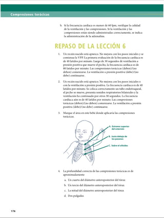 b. Si la frecuencia cardíaca es menor de 60 lpm, verifique la calidad
de la ventilación y las compresiones. Si la ventilación y las
compresiones están siendo administradas correctamente, se indica
la administración de la adrenalina.
REPASO DE LA LECCIÓN 6
1. Un recién nacido está apneico. No mejora con los pasos iniciales y se
comienza la VPP. La primera evaluación de la frecuencia cardíaca es
de 40 latidos por minuto. Luego de 30 segundos de ventilación a
presión positiva que mueve el pecho, la frecuencia cardíaca es de
80 latidos por minuto. Las compresiones torácicas (deben)/(no
deben) comenzarse. La ventilación a presión positiva (debe)/(no
debe) continuarse.
2. Un recién nacido está apneico. No mejora con los pasos iniciales o
con la ventilación a presión positiva. La frecuencia cardíaca es de 40
latidos por minuto. Se coloca correctamente un tubo endotraqueal,
el pecho se mueve, presenta sonidos respiratorios bilaterales y la
ventilación ha continuado por otros 30 segundos. La frecuencia
cardíaca aún es de 40 latidos por minuto. Las compresiones
torácicas (deben)/(no deben) comenzarse. La ventilación a presión
positiva (debe)/(no debe) continuarse.
3. Marque el área en este bebé donde aplicaría las compresiones
torácicas.4
4. La profundidad correcta de las compresiones torácicas es de
aproximadamente
a. Un cuarto del diámetro anteroposterior del tórax
b. Un tercio del diámetro anteroposterior del tórax
c. La mitad del diámetro anteroposterior del tórax
d. Dos pulgadas
ERRNVPHGLFRVRUJ
 