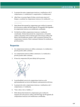 LECCI ÓN 6
5. La proporción entre compresiones torácicas y ventilación es de (3
compresiones a 1ventilación)/(l comprensión a 3 ventilaciones).
6. ¿Qué frase se usa para lograr el ritmo correcto para marcar el
tiempo y coordinar las compresiones torácicas y la ventilación? _
7. Debe detener brevemente las compresiones para verificar la respuesta
de la frecuencia cardíaca del bebé luego de (30 segundos)/(60 segundos)
de compresiones torácicas con ventilaciones coordinadas.
8. Un bebé ha recibido compresiones torácicas y ventilación
coordinadas. Detiene brevemente las compresiones y el monitor
cardíaco electrónico (ECG) muestra que la frecuencia cardíaca del
bebé es de 80 latidos por minuto. Debe (continuar)/(detener) las
compresiones torácicas. Debe (continuar)/(detener) la ventilación a
presión positiva.
Respuestas
1. Las compresiones torácicas no deben comenzarse. La ventilación a
presión positiva debe continuar.
2. Las compresiones torácicas deben comenzarse. La ventilación a
presión positiva debe continuar.
3. El área de compresión (B) justo debajo de los pezones.
4. La profundidad correcta de compresiones torácicas es de
aproximadamente un tercio del diámetro anteroposterior del tórax.5
6
7
5. La proporción entre compresiones torácicas y ventilación es de 3
compresiones a 1ventilación.
6. “Uno-y-dos-y-tres-y-ventila-y...”
7. Debe detener brevemente las compresiones para verificar la
respuesta de la frecuencia cardíaca del bebé luego de 60 segundos de
compresiones torácicas con ventilaciones coordinadas.
177
ERRNVPHGLFRVRUJ
 