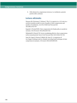 Compresiones torácicas
8. Debe detener las compresiones torácicas. La ventilación a presión
positiva debe continuar.
Lecturas adicionales
Hemway RJ, Christman C, Perlman J. The 3:1 is superior to a 15:2 ratio in a
newborn manikin model in terms of quality of chest compressions and
number of ventilations. Arch Dis Child Fetal Neonatal Ed.
2013;98(1):F42-F45
Kapadia V, Wyckoff MH. Chest compressions for bradycardia or asystole in
neonates. Clin Perinatol. 2012;39(4):833-842
Mildenhall LF, Huynh TK. Factors modulating effective chest compressions
in the neonatal period. Semin Fetal Neonatal Med. 2013;18(6):352-356
Saini SS, Gupta N, Kumar P, Bhalla AK, Kaur H. A comparison of
two-fingers technique and two-thumbs encircling hands technique of chest
compression in neonates. J Perinatol. 2012;32(9):690-694
178
ERRNVPHGLFRVRUJ
 