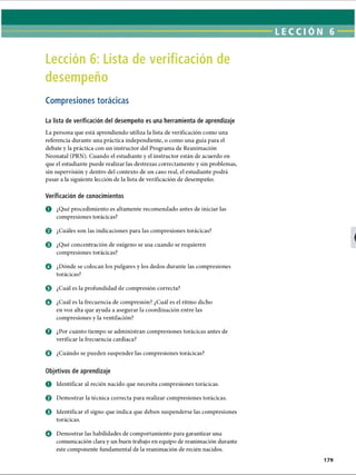 Lección 6: Lista de verificación de
desempeño
Compresiones torácicas
La lista de verificación del desempeño es una herramienta de aprendizaje
La persona que está aprendiendo utiliza la lista de verificación como una
referencia durante una práctica independiente, o como una guía para el
debate y la práctica con un instructor del Programa de Reanimación
Neonatal (PRN). Cuando el estudiante y el instructor están de acuerdo en
que el estudiante puede realizar las destrezas correctamente y sin problemas,
sin supervisión y dentro del contexto de un caso real, el estudiante podrá
pasar a la siguiente lección de la lista de verificación de desempeño.
Verificación de conocimientos
O ¿Qué procedimiento es altamente recomendado antes de iniciar las
compresiones torácicas?
© ¿Cuáles son las indicaciones para las compresiones torácicas?
e ¿Qué concentración de oxígeno se usa cuando se requieren
compresiones torácicas?
O ¿Dónde se colocan los pulgares y los dedos durante las compresiones
torácicas?
© ¿Cuál es la profundidad de compresión correcta?
o ¿Cuál es la frecuencia de compresión? ¿Cuál es el ritmo dicho
en voz alta que ayuda a asegurar la coordinación entre las
compresiones y la ventilación?
0 ¿Por cuánto tiempo se administran compresiones torácicas antes de
verificar la frecuencia cardíaca?
© ¿Cuándo se pueden suspender las compresiones torácicas?
Objetivos de aprendizaje
O Identificar al recién nacido que necesita compresiones torácicas.
0 Demostrar la técnica correcta para realizar compresiones torácicas.
0 Identificar el signo que indica que deben suspenderse las compresiones
torácicas.
o Demostrar las habilidades de comportamiento para garantizar una
comunicación clara y un buen trabajo en equipo de reanimación durante
este componente fundamental de la reanimación de recién nacidos.
ERRNVPHGLFRVRUJ
 