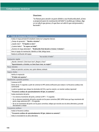 Compresiones torácicas
Situaciones
“Lo llaman para atender un parto debido a una bradicardiafetal. ¿Cómo
se prepararía para la reanimación del bebé? A medida que trabaja, diga
en voz alta lo que piensa y lo que hace así sabré lo que está pensando y
haciendo
✓ Pasos de desempeño fundamentales
Evalúa el riesgo perinatal (El estudiante realiza las 4 preguntas básicas).
¿Tiempo de gestación? Nacido a término.
¿Líquido claro? El líquido es claro.
¿Cuántos bebés? Se espera un bebé.
¿Factores de riesgo adicionales? Bradicardia fetal durante al menos 3 minutos.
Arma el equipo de reanimación, identifica al líder, delega tareas
Realiza la verificación del equipo
Ha nacido el bebé.
Evaluación rápida
¿Nacido a término? ¿Tiene buen tono? ¿Respira o llora?
Aparentemente a término, no tiene buen tono, no respira.
Pasos iniciales
Coloca en posición, succiona, seca, quita sábanas, estimula
Signos vitales
Verifica la respiración
El bebé está apneico.
Ventilación a presión positiva
Comienza la VPP
Dentro de los 15 segundos a partir de comenzar la VPP, solicita verificación para evaluar si la frecuencia cardíaca está
aumentando
Le pide al ayudante que coloque los electrodos del ECG y que los conecte a un monitor cardíaco (opcional)
Frecuencia cardíaca de aproximadamente 40 Ipm, no aumenta.
Evalúa movimiento del pecho
• Si se observa movimiento del pecho, continúe la VPP X 15 segundos
• De no observar movimiento del pecho, proceda con los pasos correctivos (MR. SOPA) hasta que haya movimiento del
pecho, luego administre VPP X 30 segundos
• De no ver movimiento del pecho con los pasos correctivos, indique que necesita una vía aérea alternativa y proceda
directamente a intubar
Frecuencia cardíaca
Evalúa la frecuencia cardíaca
Frecuencia cardíaca de aproximadamente 40 Ipm, todavía no aumenta.
Indica la necesidad de vía aérea alternativa
180
ERRNVPHGLFRVRUJ
 