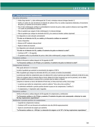LECCI ÓN 6
✓ Pasos de desempeño fundamentales
Vía aérea alternativa
• Intuba (hoja tamaño 1 y tubo endotraqueal de 3.5 mm) o introduce máscara laríngea (tamaño 1)
• Verifica el cambio de color del detector de dióxido de carbono (C02
), los sonidos respiratorios bilaterales, el movimiento
del pecho y el aumento de la frecuencia cardíaca
• Para el tubo endotraqueal, verifique la profundidad de inserción de punta a labio usando la distancia nariz-trago (DNT)
o el cuadro de profundidad de inserción
• Pida al ayudante que asegure el tubo endotraqueal o la máscara laríngea
• Pida al ayudante que coloque los electrodos del ECG y los conecte al monitor cardíaco (opcional)
Si el dispositivo no está colocado correctamente
El color en el detector de C02no cambia y la frecuencia cardíaca no aumenta.
• Quita el dispositivo
• Retoma la VPP mediante máscara facial
• Repite el intento de inserción
Si el dispositivo está colocado correctamente
El color en el detector de C02cambia. El oxímetro de pulso no detecta la señal.
• Continúa la VPP X 30 segundos
• El ayudante verifica la profundidad de punta a labio (tubo endotraqueal) y asegura el dispositivo
Frecuencia cardíaca
Verifica la frecuencia cardíaca después de 30 segundos de VPP
La frecuencia cardíaca es de 40 Ipm y no aumenta, el oxímetro de pulso no detecta la señal.
Compresiones torácicas
Pide ayuda adicional si es necesario
Le pide al ayudante que aumente la concentración de oxígeno al 100 %
Pide al ayudante que coloque los electrodos del ECG y los conecte al monitor (recomendado)
La persona que realiza las compresiones pasa a la cabecera de la cama; la persona que realiza la ventilación al lado de la cama
Coloca los pulgares sobre el esternón (baja un tercio, debajo de la línea imaginaria que une los pezones), con los dedos
bajo la espalda sosteniendo la columna (no es necesario que los dedos se toquen)
Comprime el esternón un tercio del diámetro AP del tórax, en línea recta hacia arriba y hacia abajo
• La persona que realiza las compresiones cuenta la cadencia Uno-y-dos-y-tres-y-ventila-y
• Se administra ventilación a presión positiva durante la pausa en las compresiones (ventila-y)
• 3 compresiones y 1 respiración cada 2 segundos
Frecuencia cardíaca
Verifica la frecuencia cardíaca después de 60 segundos de compresiones y ventilaciones
La frecuencia cardíaca es de 70 Ipm y aumenta. El oxímetro de pulso está comenzando a detectar la señal.
No hay respiraciones espontáneas.
Ventilación a presión positiva sin compresiones
• Suspende las compresiones torácicas
• Continúa la VPP con una frecuencia de ventilación más alta (40-60 respiraciones/min)
• Ajusta la concentración de oxígeno por oximetría
La frecuencia cardíaca es 100 Ipm. La saturación de oxígeno es de 78 %. No hay respiraciones espontáneas.
181
ERRNVPHGLFRVRUJ
 