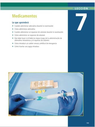 LECCI ÓN
Medicamentos
Lo que aprenderá
Cuándo administrar adrenalina durante la reanimación
Cómo administrar adrenalina
Cuándo administrar un expansor de volumen durante la reanimación
Cómo administrar un expansor de volumen
Qué debe hacer si el bebé no mejora luego de la administración de
adrenalina intravenosa y el expansor de volumen
Cómo introducir un catéter venoso umbilical de emergencia
Cómo insertar una aguja intraósea
■) ■
,v*'
l
183
ERRNVPHGLFRVRUJ
 