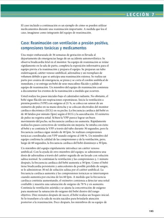 LECCI ÓN 7
El caso incluido a continuación es un ejemplo de cómo se pueden utilizar
medicamentos durante una reanimación importante. A medida que lea el
caso, imagínese como integrante del equipo de reanimación.
Caso: Reanimación con ventilación a presión positiva,
compresiones torácicas y medicamentos
Una mujer embarazada de 36 semanas de gestación es llevada al
departamento de emergencias luego de un accidente automovilístico. Se
observa bradicardia fetal en el monitor. Su equipo de reanimación se reúne
rápidamente en la sala de parto, completa la exposición informativa para el
equipo previa a la reanimación y prepara el equipo. Se preparan un tubo
endotraqueal, catéter venoso umbilical, adrenalina y un reemplazo de
volumen debido a que se anticipa una reanimación extensa. Se realiza un
parto por cesárea de emergencia, se pinza y se corta el cordón umbilical de
inmediato, y se entrega un bebé de sexo masculino flácido y pálido al
equipo de reanimación. Un miembro del equipo de reanimación comienza
a documentar los eventos de la reanimación a medida que ocurren.
Usted realiza los pasos iniciales bajo el calentador radiante. No obstante, el
bebé sigue flácido sin respiraciones espontáneas. Inicia la ventilación a
presión positiva (VPP) con oxígeno al 21 %, se coloca un sensor de un
oxímetro de pulso en su mano derecha y se colocan electrodos del monitor
cardíaco electrónico (ECG) en su pecho. La frecuencia cardíaca del bebé es
de 40 latidos por minuto (lpm) según el ECG y la auscultación. El oxímetro
de pulso no registra señal. Si bien la VPP parece lograr un buen
movimiento del pecho, su frecuencia cardíaca no aumenta. Rápidamente
realiza los pasos correctivos de ventilación sin mejoría. Se intuba con éxito
al bebé y se continúa la VPP a través del tubo durante 30 segundos, pero la
frecuencia cardíaca sigue siendo de 40 lpm. Se realizan compresiones
torácicas coordinadas con VPP usando oxígeno al 100 %. Un miembro del
equipo confirma la calidad de las compresiones y de la ventilación, pero,
luego de 60 segundos, la frecuencia cardíaca del bebé disminuye a 30 lpm.
Un miembro del equipo rápidamente introduce un catéter venoso
umbilical. Con la ayuda de otro miembro del equipo, se administra una
dosis de adrenalina a través del catéter seguida de un lavado con solución
salina normal. Se continúan la ventilación y las compresiones y, 1 minuto
después, la frecuencia cardíaca del bebé aumenta a 50 lpm. Como el bebé
tiene bradicardia persistente y antecedentes de posible pérdida de sangre,
se le administran 30 mi de solución salina por el catéter umbilical. La
frecuencia cardíaca aumenta y las compresiones torácicas se interrumpen
cuando aumenta por encima de los 60 lpm. A medida que la frecuencia
cardíaca continúa aumentando, el oxímetro comienza a detectar una señal
confiable y muestra una saturación de oxígeno de 70 % y en aumento.
Continúa la ventilación asistida y se ajusta la concentración de oxígeno
para mantener la saturación de oxígeno del bebé dentro del rango
objetivo. Diez minutos después de nacer, el bebé realiza un boqueo inicial.
Se lo transfiere a la sala de recién nacidos para brindarle atención
posterior a la reanimación. Poco después, los miembros de su equipo de
185
ERRNVPHGLFRVRUJ
 