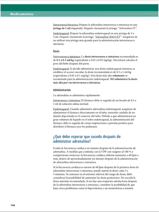 Medicamentos
Intravenosa/Intraósea: Prepare la adrenalina intravenosa o intraósea en una
jeringa de 1 mi etiquetada. Etiquete claramente la jeringa: “
Adrenalina-IV”
.
Endotraqueal: Prepare la adrenalina endotraqueal en una jeringa de 3 a
5 mi. Etiquete claramente la jeringa: “
Adrenalina-SOLO E T Asegúrese de
no utilizar esta jeringa más grande para la administración intravenosa o
intraósea.
Dosis
Intravenosa o intraósea: La dosis intravenosa o intraósea recomendada es
de 0.1 a 0.3 ml/kg (equivalente a 0.01 a 0.03 mg/kg). Necesitará calcular el
peso del bebé después del parto.
Endotraqueal: Si decide administrar una dosis endotraqueal mientras se
establece el acceso vascular, la dosis recomendada es de 0.5 a 1ml/kg
(equivalente a 0.05 a 0.1 mg/kg). Esta dosis más alta solamente se
recomienda para la administración endotraqueal. NO administre la dosis
más alta por vía intravenosa o intraósea.
Administración
La adrenalina se administra rápidamente.
Intravenosa o intraósea: El fármaco debe ir seguido de un lavado de 0.5 a
1 mi de solución salina normal.
Endotraqueal: Cuando administre adrenalina endotraqueal, asegúrese de
administrar el fármaco directamente en el tubo, teniendo cuidado de no
dejarla depositada en el conector del tubo. Debido a que administrará un
gran volumen de líquido en el tubo endotraqueal, la administración del
fármaco debe ir seguida de varias respiraciones a presión positiva para
distribuir el fármaco por los pulmones.
¿Qué debe esperar que suceda después de
administrar adrenalina?
Evalúe la frecuencia cardíaca un minuto después de la administración de
adrenalina. A medida que continúa con la VPP con oxígeno al 100 % y
compresiones torácicas, la frecuencia cardíaca debería aumentar a 60 lpm o
más, dentro de aproximadamente un minuto después de la administración
de adrenalina intravenosa o intraósea.
Si la frecuencia cardíaca es menor de 60 lpm después de la primera dosis de
adrenalina intravenosa o intraósea, puede repetir la dosis cada 3 a
5 minutos. Si comenzó en el extremo inferior del rango de dosis, debe
considerar la posibilidad de aumentar las dosis posteriores. No exceda la
dosis máxima recomendada. Si no hay una respuesta satisfactoria después
de la adrenalina intravenosa o intraósea, considere la posibilidad de que
haya otros problemas como la hipovolemia y un neumotorax a tensión.
188
ERRNVPHGLFRVRUJ
 