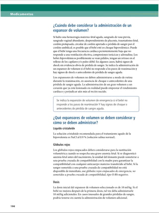 Medicamentos
¿Cuándo debe considerar la administración de un
expansor de volumen?
Si hubo una hemorragia materno-fetal aguda, sangrado de vasa previa,
sangrado vaginal abundante, desprendimiento de placenta, traumatismo fetal,
cordón prolapsado, circular de cordón apretado o pérdida de sangre por el
cordón umbilical, es posible que el bebé esté en choque hipovolémico. Puede
que el bebé tenga una frecuencia cardíaca persistentemente baja que no
responde a una ventilación efectiva, compresiones torácicas y adrenalina. Los
bebés hipovolémicos posiblemente se vean pálidos, tengan un retraso en el
relleno de los capilares y/o pulso débil. En algunos casos, habrá signos de
shock sin evidencia obvia de pérdida de sangre. Se indica la administración de
un expansor de volumen si el bebé no responde a los pasos de reanimación y
hay signos de shock o antecedentes de pérdida de sangre aguda.
Los expansores de volumen no deben administrarse a modo de rutina
durante la reanimación, en ausencia de choque o antecedentes de una
pérdida de sangre aguda. La administración de un gran volumen a un
corazón que ya está lesionado en realidad puede empeorar el rendimiento
cardíaco y perjudicar aún más al recién nacido.
( -------------------------------------------------------------------------------------------------------------------------------------------------------------------------------------------------------------------------------------------------------------------------------------------------------------------------------------
Se indica la expansión de volumen de emergencia si el bebé no
responde a los pasos de reanimación Y hay signos de choque o
antecedentes de pérdida de sangre aguda.
V
_____________________________________________________________________________________________ /
¿Qué expansores de volumen se deben considerar y
cómo se deben administrar?
Líquido cristaloide
La solución cristaloide recomendada para el tratamiento agudo de la
hipovolemia es NaCl al 0.9 % (solución salina normal).
Glóbulos rojos
Los glóbulos rojos empacados deben considerarse para la sustitución
volumétrica cuando se sospecha una grave anemia fetal. Si se diagnosticó
anemia fetal antes del nacimiento, la unidad del donante puede someterse a
una prueba cruzada de compatibilidad con la madre para garantizar la
compatibilidad con cualquier anticuerpo materno transferido al bebé. Si la
sangre sometida a una prueba cruzada de compatibilidad no está
disponible de inmediato, use glóbulos rojos empacados de emergencia, no
sometidos a prueba cruzada de compatibilidad, tipo O Rh negativo.
Dosis
La dosis inicial del expansor de volumen seleccionado es de 10 ml/kg. Si el
bebé no mejora después de la primera dosis, tal vez deba administrarle
10 ml/kg adicionales. En casos inusuales de grandes pérdidas de sangre,
podría tenerse en cuenta la administración de volumen adicional.
190
ERRNVPHGLFRVRUJ
 