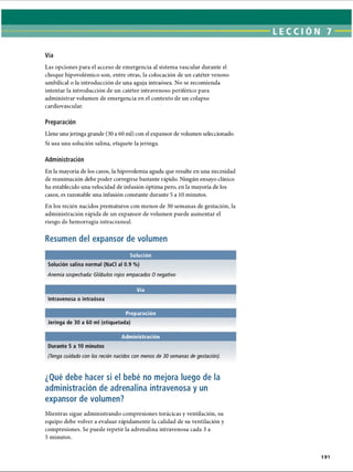 LECCI ÓN 7
Vía
Las opciones para el acceso de emergencia al sistema vascular durante el
choque hipovolémico son, entre otras, la colocación de un catéter venoso
umbilical o la introducción de una aguja intraósea. No se recomienda
intentar la introducción de un catéter intravenoso periférico para
administrar volumen de emergencia en el contexto de un colapso
cardiovascular.
Preparación
Llene una jeringa grande (30 a 60 mi) con el expansor de volumen seleccionado.
Si usa una solución salina, etiquete la jeringa.
Administración
En la mayoría de los casos, la hipovolemia aguda que resulte en una necesidad
de reanimación debe poder corregirse bastante rápido. Ningún ensayo clínico
ha establecido una velocidad de infusión óptima pero, en la mayoría de los
casos, es razonable ima infusión constante durante 5 a 10 minutos.
En los recién nacidos prematuros con menos de 30 semanas de gestación, la
administración rápida de un expansor de volumen puede aumentar el
riesgo de hemorragia intracraneal.
Resumen del expansor de volumen
Solución
Solución salina normal (NaCI al 0.9 %)
Anemia sospechada: Glóbulos rojos empacados 0 negativo
Vía
Intravenosa o intraósea
Preparación
Jeringa de 30 a 60 mi (etiquetada)
(Tenga cuidado con los recién nacidos con menos de 30 semanas de gestación).
¿Qué debe hacer si el bebé no mejora luego de la
administración de adrenalina intravenosa y un
expansor de volumen?
Mientras sigue administrando compresiones torácicas y ventilación, su
equipo debe volver a evaluar rápidamente la calidad de su ventilación y
compresiones. Se puede repetir la adrenalina intravenosa cada 3 a
5 minutos.
191
ERRNVPHGLFRVRUJ
 