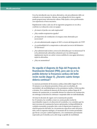 Medicamentos
Si no ha introducido una vía aérea alternativa, este procedimiento debe ser
realizado en este momento. Además, una radiografía de tórax urgente
puede proporcionar información valiosa. Pida ayuda a otros profesionales
con experiencia si fuera necesario.
Rápidamente realice cada una de las siguientes preguntas en voz alta y
confirme su evaluación como un equipo:
• ¿Se mueve el pecho con cada respiración?
• ¿Hay sonidos respiratorios iguales?
• ¿El dispositivo de ventilación o la tráquea están obstruidos por
secreciones?
• ¿Se está administrando oxígeno al 100 % a través del dispositivo de VPP?
• ¿La profundidad de la compresión es adecuada (un tercio del diámetro
AP del tórax)?
• ¿Fue administrada la dosis correcta de adrenalina por vía intravenosa? Si
se ha administrado adrenalina solamente por vía endotraqueal,
rápidamente inserte un catéter venoso umbilical o una aguja intraósea y
repita la adrenalina.
• ¿Hay un neumotorax?
Ha seguido el diagrama de flujo del Programa de
Reanimación Neonatal (PRN), pero aún no se ha
podido detectar la frecuencia cardíaca del bebé
recién nacido (Apgar 0). ¿Durante cuánto tiempo
debería continuar?
La ausencia persistente de frecuencia cardíaca detectable (Apgar 0) a los
10 minutos es un elemento pronóstico firme, pero no absoluto, de
mortalidad y de morbilidad grave en los prematuros tardíos y bebés nacidos
a término. Si se confirma la ausencia de frecuencia cardíaca luego de 10
minutos de reanimación, es razonable detener los esfuerzos de reanimación;
sin embargo, la decisión de continuar o suspender debe ser individualizada.
Al tomar la decisión de seguir con la reanimación pasados
los 10 minutos, las variables a tener en cuenta pueden incluir la
incertidumbre respecto a la duración de la asistolia, si se considera que las
intervenciones de reanimación fueron optimizadas, la disponibilidad de
cuidados neonatales avanzados tales como la hipotermia terapéutica, la
edad de gestación del bebé, las circunstancias específicas antes del parto,
tales como la supuesta etiología y el momento de los eventos perinatales
que llevan a un paro cardiorrespiratorio, y los sentimientos previamente
expresados por la familia acerca del riesgo aceptable de morbilidad.
192
ERRNVPHGLFRVRUJ
 