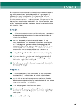 LECCI ÓN 7
Hay otras situaciones, como la bradicardia prolongada sin mejoría, en las
que, luego de esfuerzos de reanimación completos y adecuados, sería
adecuado suspender la reanimación. No obstante, no hay suficiente
información sobre los resultados en estas situaciones como para hacer
recomendaciones específicas. Las decisiones sobre cómo proceder en estas
circunstancias deben tomarse basándose en cada caso. Si es posible, puede
ser útil realizar una consulta de emergencia con un colega o un individuo
con más experiencia.
Revisión
O La adrenalina (aumenta)/(disminuye) el flujo sanguíneo de las arterias
coronarias y (aumenta)/(disminuye) la fuerza y la frecuencia de las
contracciones cardíacas.
0 Se realizó ventilación que mueve el pecho a través de un tubo
endotraqueal durante 30 segundos y se coordinó con compresiones
torácicas y oxígeno al 100 % durante unos 60 segundos más. Si la
frecuencia cardíaca del bebé permanece por debajo de los (60 latidos
por minuto)/(80 latidos por minuto), debe administrar adrenalina
mientras sigue con las compresiones torácicas y la ventilación.
© La vía preferida para la adrenalina es (intravenosa)/(endotraqueal).
o (Se recomienda)/(No se recomienda) la administración a modo de
rutina de un expansor de volumen en ausencia de choque o con
antecedentes de pérdida de sangre aguda.
© Si se indica un expansor de volumen de emergencia, la dosis inicial es
de (1 ml/kg)/(10 ml/kg).
Respuestas
O La adrenalina aumenta el flujo sanguíneo de las arterias coronarias y
aumenta la fuerza y la frecuencia de las contracciones cardíacas.
© Si la frecuencia cardíaca del bebé permanece por debajo de los 60
latidos por minuto, debe administrar adrenalina mientras sigue con las
compresiones torácicas y la ventilación.
o La vía preferida para la adrenalina es intravenosa.
O No se recomienda la administración a modo de rutina de un expansor
de volumen en ausencia de choque o con antecedentes de pérdida de
sangre aguda.
0 La dosis inicial es de 10 ml/kg.
193
ERRNVPHGLFRVRUJ
 