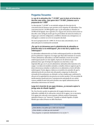 Medicamentos
Preguntas frecuentes
La caja de la adrenalina dice 1:10 000, pero la dosis en la lección se
describe como ml/kg. ¿Qué quiere decir 1:10 000? ¿Podemos usar la
preparación de 1:1000?
La descripción “1:10 O
O
O
” es un método antiguo de descripción de
concentración de fármacos que persiste en las etiquetas de adrenalina. Una
concentración de 1:10 000 significa que 1g de adrenalina se disuelve en
10 000 mi de líquido. Esto equivale a 0.1 mg por mi. En la lección la dosis se
describe como ml/kg de modo que los proveedores de atención médica no
tengan que convertir miligramos a mililitros durante una emergencia y se
arriesguen a cometer un error en un punto decimal.
No use la preparación de 1:1000. Es 10 veces más concentrada y no es
adecuada para la reanimación neonatal.
¿Por qué la vía intravenosa para la administración de adrenalina es
preferida sobre la vía endotraqueal? ¿No es más fácil y rápida la vía
endotraqueal ?
La adrenalina administrada en el tubo endotraqueal podría ser absorbida
por los pulmones e ingresar a la sangre que fluye directamente al corazón.
Si bien administrar adrenalina a un bebé intubado a través de un tubo
endotraqueal puede ser más rápido, el proceso de absorción por los
pulmones hace que el tiempo de respuesta sea más lento y más
impredecible que en el caso de administrar adrenalina directamente en la
sangre. Los datos de modelos animales y estudios clínicos sugieren que la
dosis intravenosa estándar es inefectiva si se administra a través del tubo
endotraqueal. Existe alguna evidencia en modelos de animales de que la
administración de una dosis más alta puede compensar la absorción
retrasada de los pulmones; no obstante, no hay estudios que confirmen la
eficacia ni la seguridad de esta práctica en recién nacidos. Si la necesidad de
medicamentos puede preverse, la preparación anticipada de un catéter
venoso umbilical antes del parto permite una rápida administración de
adrenalina intravenosa sin retraso.
Luego de la inserción de una aguja intraósea, ¿es necesario aspirar la
jeringa antes de infundir líquidos?
No. En el recién nacido, la aspiración de la aguja intraósea no es un
indicador confiable de la colocación correcta de la aguja y no es necesaria.
Si la aguja está colocada correctamente, debería sentirse firmemente
sujetada al hueso y no “moverse”. Cuando se infunde líquido, el tejido
blando que rodea al hueso no debe hincharse.
Consideraciones éticas
¿Cómo decirles a los padres que su bebé está muriendo?
¿Cómo atender a un bebé que está muriendo?
Estas preguntas se explorarán detalladamente en la Lección 11.
202
ERRNVPHGLFRVRUJ
 