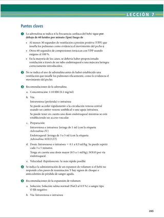 LECCI ÓN 7
Puntos claves
O La adrenalina se indica si la frecuencia cardíaca del bebé sigue por
debajo de 60 latidos por minuto (lpm) luego de
• Al menos 30 segundos de ventilación a presión positiva (VPP) que
insufla los pulmones como evidencia el movimiento del pecho y
• Otros 60 segundos de compresiones torácicas con VPP usando
oxígeno al 100 %.
• En la mayoría de los casos, se debería haber proporcionado
ventilación a través de un tubo endotraqueal o una máscara laríngea
correctamente introducidos.
0 No se indica el uso de adrenalina antes de haber establecido una
ventilación que insufle los pulmones eficazmente, como lo evidencia el
movimiento del pecho.
e Recomendaciones de la adrenalina
a. Concentración: 1:10 000 (0.1 mg/ml)
b. Vía:
Intravenosa (preferida) o intraósea
Se puede acceder rápidamente a la circulación venosa central
usando un catéter venoso umbilical o una aguja intraósea.
Se puede tener en cuenta una dosis endotraqueal mientras se está
estableciendo un acceso vascular.
c. Preparación:
Intravenosa o intraósea: Jeringa de 1 mi (con la etiqueta
Adrenalina-lV)
Endotraqueal: Jeringa de 3 a 5 mi (con la etiqueta
Adrenalina-SOLO ET)
d. Dosis: Intravenosa o intraósea = 0.1 a 0.3 ml/kg. Se puede repetir
cada 3 a 5 minutos.
Tenga en cuenta una dosis mayor (0.5 a 1 ml/kg), SOLO por vía
endotraqueal.
e. Velocidad: Rápidamente: lo más rápido posible
o Se indica la administración de un expansor de volumen si el bebé no
responde a los pasos de reanimación Y hay signos de choque o
antecedentes de pérdida de sangre aguda.
© Recomendaciones de la expansión de volumen
a. Solución: Solución salina normal (NaCl al 0.9 %) o sangre tipo
O Rh negativo
b. Vía: Intravenosa o intraósea
203
ERRNVPHGLFRVRUJ
 